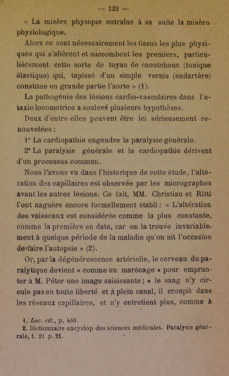 « La misère physique entraîne à sa suite la misèra physiologique. Alors ce sont nécessairement les tissus les plus physi- ques qui s’altèrent et succombent les premiers, particu- lièrement cette sorte de tuyau de caoutchouc (tunique élastique) qui, tapissé d’un simple vernis (endartère) constitue en grande partie l’aorte » (1). La pathogénie des lésions cardio-vasculaires dans l’a- taxie locomotrice a soulevé plusieurs hypothèses. Deux d’entre elles peuvent être ici sérieusement re- nouvelées : 1“ La cardiopathie engendre la paralysie générale. 2® La paralysie générale et la cardiopathie dérivent d’un processus commun. Nous l’avons vu dans l’historique de cette étude, l’alté- ration des capillaires est observée par les micrographes avant les autres lésions. Ce fait, MM. Christian et Ritti l’ont naguère encore formellement établi : « L’altération des vaisseaux est considérée comme la plus constante, comme la première en date, car on la trouve invariable- ment à quelque période de la maladie qu’on ait l’occasion de’faire l’autopsie » (2). Or, par la dégénérescence artérielle, le cerveau du pa- ralytique devient « comme un marécage » pour emprun- ter à M. Péter une image saisissante; « le sang n’y cir- cule pas en toute liberté et à plein canal, il croupit dans les réseaux capillaires, et n’y entretient plus, comme à 1. Loc. cit., p. 460. 2. Dictionnaire encyclop des sciences médicales. Paralysie géné- rale, t. 21 p. 21.