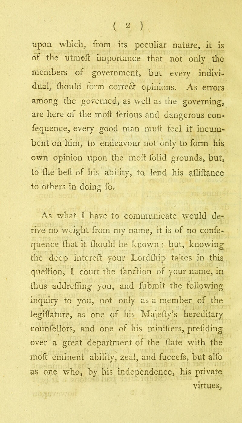 npon whlcli, from its peculiar nature, it is of the utmoil; importance that not only the members of government, but every indivi- dual, fhould form correct opinions. As errors among the governed, as well as the governing, are here of the moft ferious and dangerous con- fequence, every good man inuft feel it incum- bent on him, to endeavour not only to form his own opinion upon the moft folid grounds, but, to the beft of his ability, to, lend his affiftance to others in doing fo. As what I have to communicate would de- rive no weight from my name, it is of no confe- qiience that it fhould be knowm : but, knowing the deep intereft your Lordfliip takes in this queftion, I court the fandlion of your name, in thus addreffing you, and fubmit the following inquiry to you, not only as a member of the legiflature, as one of his Majefty^s hereditary counfellors, and one of his minifters, prefiding over a great department of the ftate with the moft eminent ability, zeal, and fuccefs, but alfo as one who, by his independence, his private virtues.