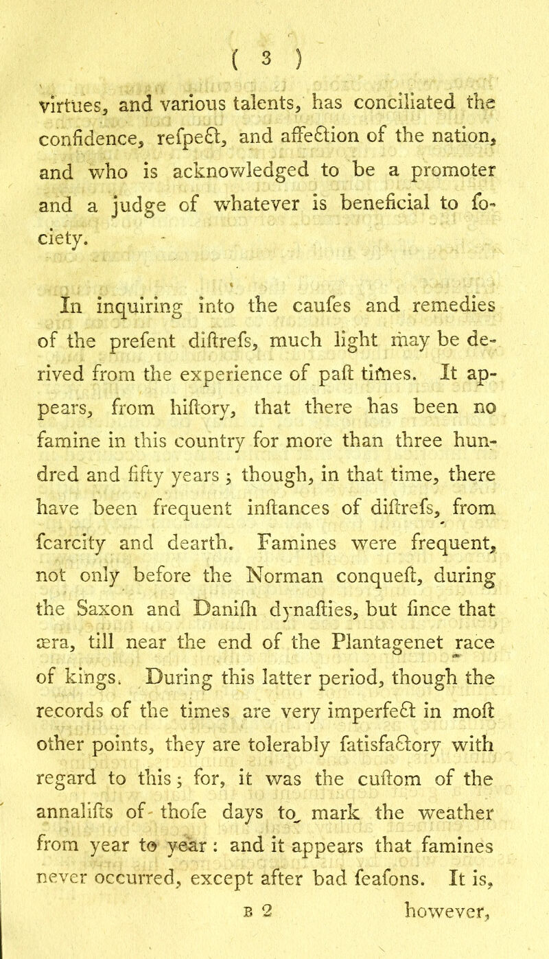 Virtues, and various talents, has conciliated the confidence, refpeft, and affeftion of the nation, and who is acknovv^ledged to be a promoter and a judge of w^hatever is beneficial to fo- ciety. % In inquiring into the caufes and remedies of the prefent diftrefs, much light rhay be de» rived from the experience of paft tifnes. It ap- pears, from hiftory, that there has been no famine in this country for more than three hun- dred and fifty years ; though, in that time, there have been frequent inftances of difirefs, from fcarcity and dearth. Famines were frequent, not only before the Norman conqueft, during the Saxon and Danifli dynafties, but fince that rera, till near the end of the Plantagenet race of kings. During this latter period, though the records of the times are very imperfeft in moft other points, they are tolerably fatisfaclory with regard to this 3 for, it was the cuftom of the annalifts of thofe days to^ mark the weather from year to year: and it appears that famines never occurred, except after bad feafons. It is, B 2 however,