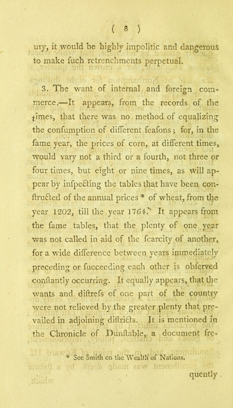 my, it yi^ould be highly impolitic and dangerous to make fuch retrenchments perpetual. 3. The want of internal and foreign com^ merce.—It appears, from the records of the times, that there was no method of equalizing the confumption of different feafons; for, in the fame year, the prices of corn, at different times, would vary not a third or a fourth, not three or four times, but eight or nine times, as Will ap- pear by infpecling the tables that have been con- ftmfted of the annual prices ^ of wheat, from the year 1202, till the year 1764.‘‘ It appears from the fame tables, that the plenty of one year was not called in aid of the fcarcity of another, for a wide difference between years immediately preceding or fncceeding each other is obferved conflantly occurring. It equally appears, that the wants and diftrefs of one part of the country Vv^ere not relieved by the greater plenty that pre- vailed in adjoining diftritls. It is mentioned in the Chronicle of Dunftable, a document fre- * See Smith on the Wealth' of Nations. quently