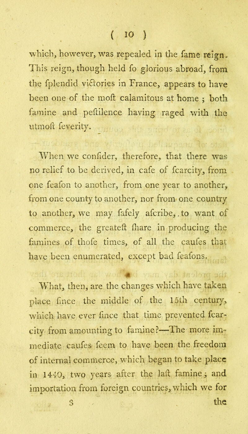 which^ however, was repealed In the fame reign. This reign, though held fo glorious abroad, from the fplendid vidories in France, appears to have been one of the moft calamitous at home ; both famine and peftilence having raged wdth the iitmoft feverity. When we confider, therefore, that there was no relief to be derived, in cafe of fcarcity, from one feafon to another, from one year to another, from one county to another, nor from one country to another, we may fafely afcribe,. to want of commerce, the greateil fliare in producing the famines of thofe times, of all the caufes that have been enumerated, except bad feafons. WTiat, then, are the changes which have taken place fnce the middle of the 15th century, v/nich have ever fmce that time prevented fcar- city from amounting to famine?—The more im- mediate caufes feem to have been the freedom of internal commerce, which began to take place in 1440, two years after the laft famine^ and importation from foreign countries, which we for 3 . the