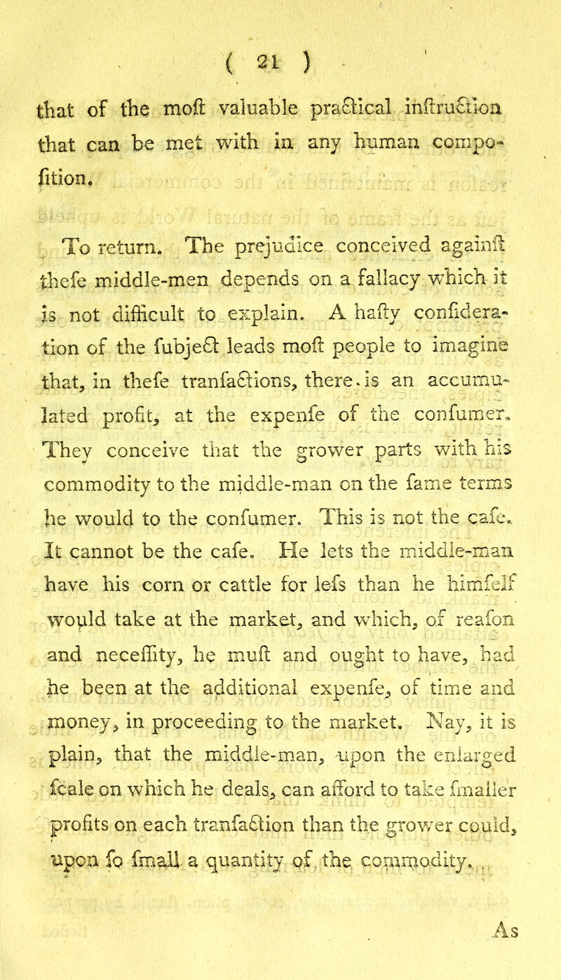 tliat of iho inoft valuable praffical inftruciloa that can be met with in any human compo- fition. To return. The prejudice conceived againil: thefe middie-men depends on a fallacy which it is not difficult to explain. A hahy conhdera* tion of the fubjedl leads moil people to imagine that, in thefe tranfaQionS;, there.is an accumu- lated profit^ at the expenfe of the confumer. They conceive that the grower parts with his commodity to the middle-man on the fame terms be would to the confumer. This is not the cafe,. It cannot be the cafe. He lets the middle-man have his corn or cattle for lefs than he himfelf wopld take at the market^ and wdiich, of reafon and neceffity^ he muft and ought to have, had he been at the additional expenfe, of time and money, in proceeding to the market. Nay, it is plain, that the middle-man, upon the enlarged fcale on which he deals, can afford to take fmailer profits on each tranfaftion than the grower could, upon fo fmall a quantity of, the coiumodity., As