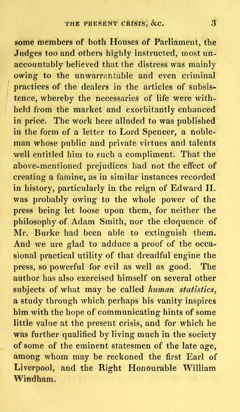 some members of both Houses of Parliament, the Judges too and others highly instructed, most un- accountably believed that the distress was mainly owing to the unwarrantable and even criminal practices of the dealers in the articles of subsis- tence, whereby the necessaries of life were with- held from the market and exorbitantly enhanced in price. The work here alluded to was published in the form of a letter to Lord Spencer, a noble- man whose public and private virtues and talents well entitled him to such a compliment. That the above-mentioned prejudices had not the effect of creating a famine, as in similar instances recorded in history, particularly in the reign of Edward II. was probably owing to the whole power of the press being let loose upon them, for neither the philosophy of Adam Smith, nor the eloquence of Mr. Burke had been able to extinguish them. And we are glad to adduce a proof of the occa- sional practical utility of that dreadful engine the press, so powerful for evil as well as good. The author has also exercised himself on several other subjects of what may be called human statistics, a study through which perhaps his vanity inspires him with the hope of communicating hints of some little value at the present crisis, and for which he was further qualified by living much in the society of some of the eminent statesmen of the late age, among whom may be reckoned the first Earl of Liverpool, and the Right Honourable William Windham.