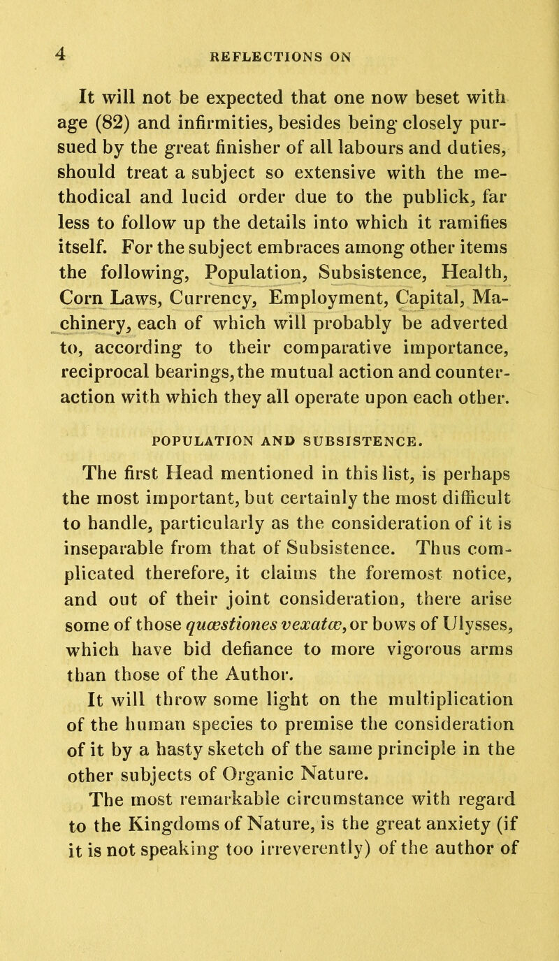 It will not be expected that one now beset with age (82) and infirmities, besides being closely pur- sued by the great finisher of all labours and duties, should treat a subject so extensive with the me- thodical and lucid order due to the publick, far less to follow up the details into which it ramifies itself. For the subject embraces among other items the following, Population, Subsistence, Health, Corn Laws, Currency, Employment, Capital, Ma- chinery, each of which will probably be adverted to, according to their comparative importance, reciprocal bearings, the mutual action and counter- action with which they all operate upon each other. POPULATION AND SUBSISTENCE. The first Head mentioned in this list, is perhaps the most important, but certainly the most difficult to handle, particularly as the consideration of it is inseparable from that of Subsistence. Thus com- plicated therefore, it claims the foremost notice, and out of their joint consideration, there arise some of those qucestiones vexatcc, or bows of Ulysses, which have bid defiance to more vigorous arms than those of the Author. It will throw some light on the multiplication of the human species to premise the consideration of it by a hasty sketch of the same principle in the other subjects of Organic Nature. The most remarkable circumstance with regard to the Kingdoms of Nature, is the great anxiety (if it is not speaking too irreverently) of the author of