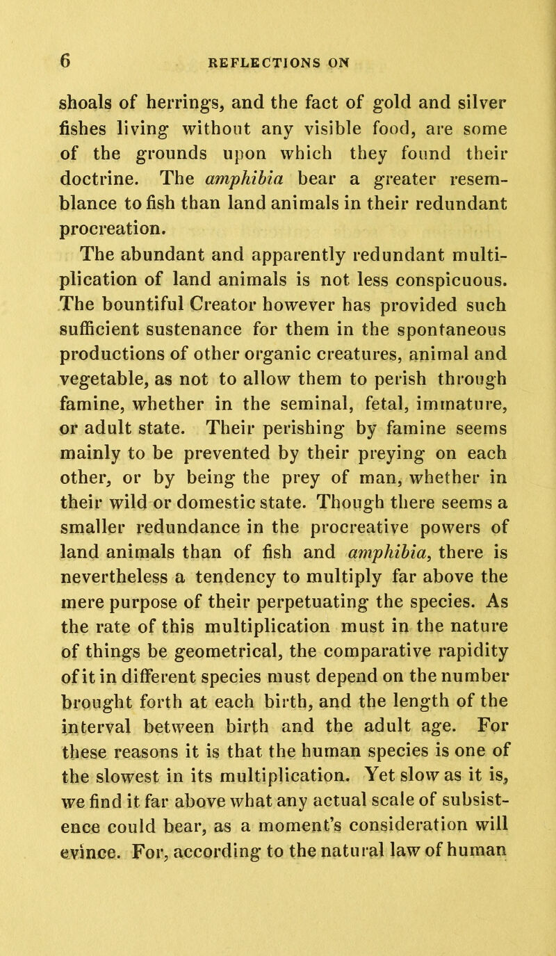 shoals of herrings, and the fact of gold and silver fishes living without any visible food, are some of the grounds upon which they found their doctrine. The amphibia bear a greater resem- blance to fish than land animals in their redundant procreation. The abundant and apparently redundant multi- plication of land animals is not less conspicuous. The bountiful Creator however has provided such sufficient sustenance for them in the spontaneous productions of other organic creatures, animal and vegetable, as not to allow them to perish through famine, whether in the seminal, fetal, immature, or adult state. Their perishing by famine seems mainly to be prevented by their preying on each other, or by being the prey of man, whether in their wild or domestic state. Though there seems a smaller redundance in the procreative powers of land animals than of fish and amphibia, there is nevertheless a tendency to multiply far above the mere purpose of their perpetuating the species. As the rate of this multiplication must in the nature of things be geometrical, the comparative rapidity of it in different species must depend on the number brought forth at each birth, and the length of the interval between birth and the adult age. For these reasons it is that the human species is one of the slowest in its multiplication. Yet slow as it is, we find it far above what any actual scale of subsist- ence could bear, as a moment’s consideration will evince. For, according to the natural law of human