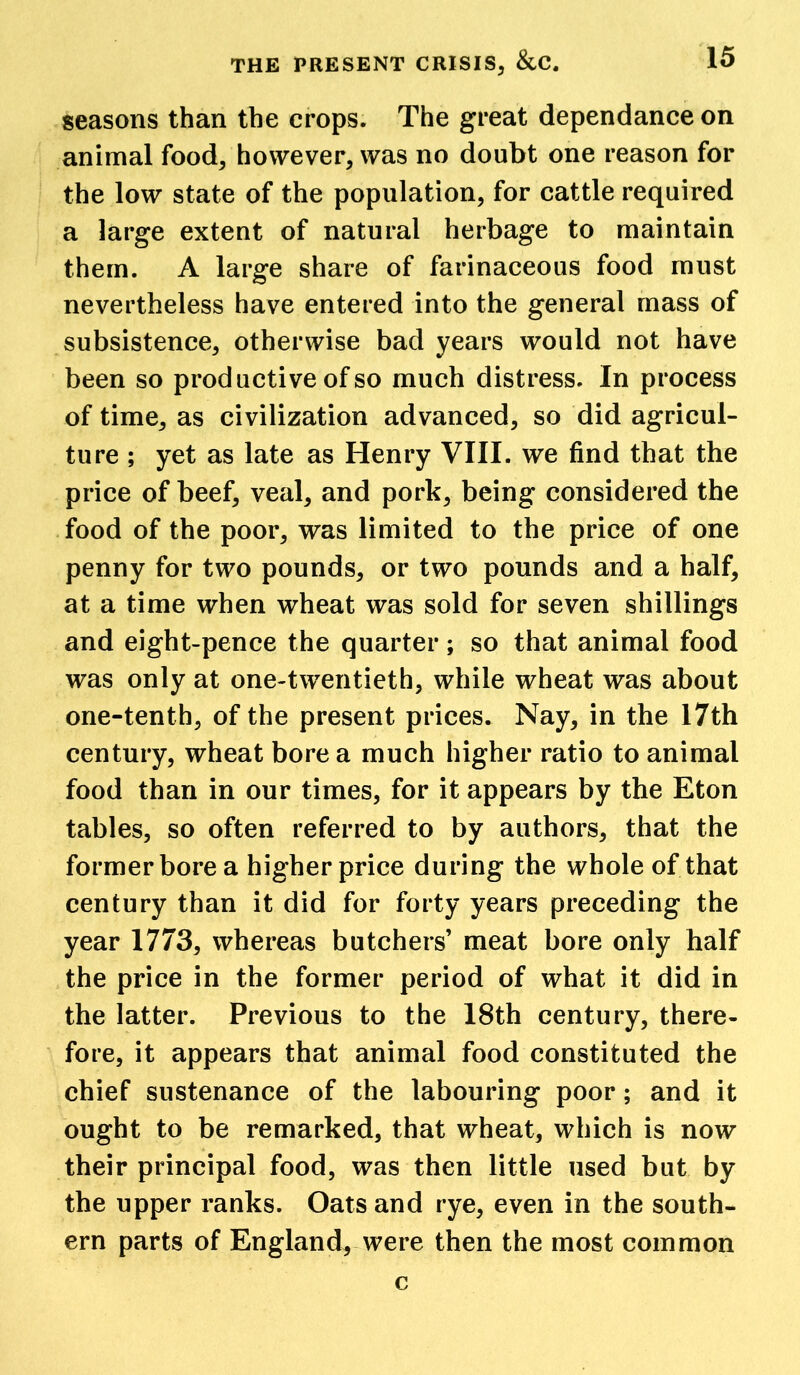 seasons than the crops. The great dependance on animal food, however, was no doubt one reason for the low state of the population, for cattle required a large extent of natural herbage to maintain them. A large share of farinaceous food must nevertheless have entered into the general mass of subsistence, otherwise bad years would not have been so productive of so much distress. In process of time, as civilization advanced, so did agricul- ture ; yet as late as Henry VIII. we find that the price of beef, veal, and pork, being considered the food of the poor, was limited to the price of one penny for two pounds, or two pounds and a half, at a time when wheat was sold for seven shillings and eight-pence the quarter; so that animal food was only at one-twentieth, while wheat was about one-tenth, of the present prices. Nay, in the 17th century, wheat bore a much higher ratio to animal food than in our times, for it appears by the Eton tables, so often referred to by authors, that the former bore a higher price during the whole of that century than it did for forty years preceding the year 1773, whereas butchers’ meat bore only half the price in the former period of what it did in the latter. Previous to the 18th century, there- fore, it appears that animal food constituted the chief sustenance of the labouring poor; and it ought to be remarked, that wheat, which is now their principal food, was then little used but by the upper ranks. Oats and rye, even in the south- ern parts of England, were then the most common c
