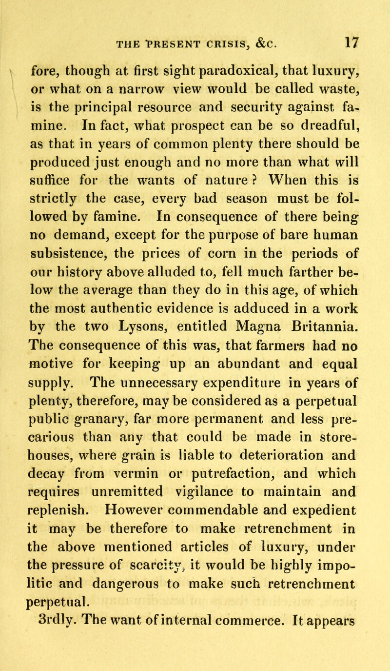 fore, though at first sight paradoxical, that luxury, or what on a narrow view would be called waste, is the principal resource and security against fa- mine. In fact, what prospect can be so dreadful, as that in years of common plenty there should be produced just enough and no more than what will suffice for the wants of nature ? When this is strictly the case, every bad season must be fol- lowed by famine. In consequence of there being no demand, except for the purpose of bare human subsistence, the prices of corn in the periods of our history above alluded to, fell much farther be- low the average than they do in this age, of which the most authentic evidence is adduced in a work by the two Lysons, entitled Magna Britannia. The consequence of this was, that farmers had no motive for keeping up an abundant and equal supply. The unnecessary expenditure in years of plenty, therefore, maybe considered as a perpetual public granary, far more permanent and less pre- carious than any that could be made in store- houses, where grain is liable to deterioration and decay from vermin or putrefaction, and which requires unremitted vigilance to maintain and replenish. However commendable and expedient it may be therefore to make retrenchment in the above mentioned articles of luxury, under the pressure of scarcity, it would be highly impo- litic and dangerous to make such retrenchment perpetual. 3rdly. The want of internal commerce. It appears