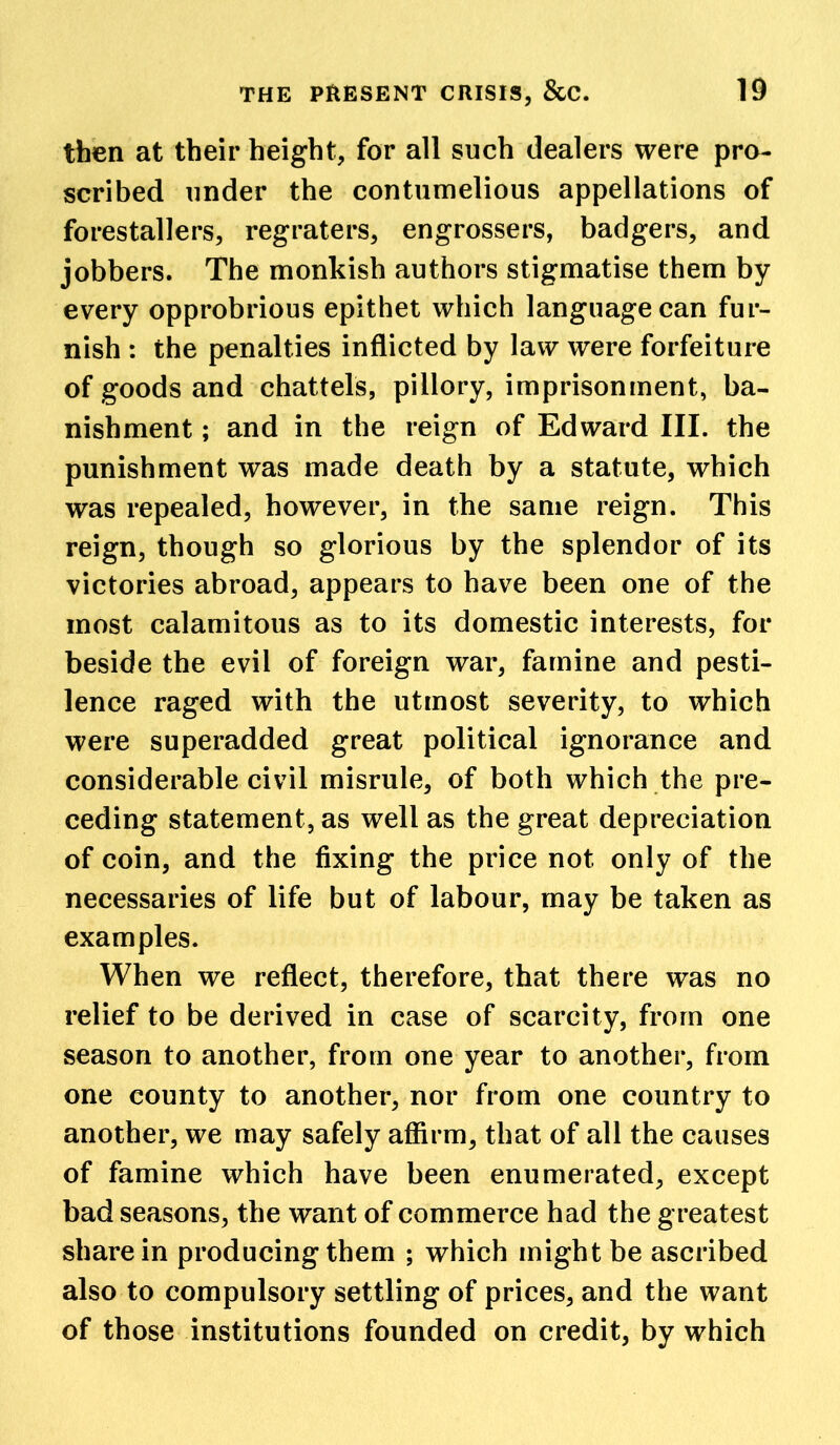 then at their height, for all such dealers were pro- scribed under the contumelious appellations of forestallers, regraters, engrossers, badgers, and jobbers. The monkish authors stigmatise them by every opprobrious epithet which languagecan fur- nish : the penalties inflicted by law were forfeiture of goods and chattels, pillory, imprisonment, ba- nishment ; and in the reign of Edward III. the punishment was made death by a statute, which was repealed, however, in the same reign. This reign, though so glorious by the splendor of its victories abroad, appears to have been one of the most calamitous as to its domestic interests, for beside the evil of foreign war, famine and pesti- lence raged with the utmost severity, to which were superadded great political ignorance and considerable civil misrule, of both which the pre- ceding statement, as well as the great depreciation of coin, and the fixing the price not only of the necessaries of life but of labour, may be taken as examples. When we reflect, therefore, that there was no relief to be derived in case of scarcity, from one season to another, from one year to another, from one county to another, nor from one country to another, we may safely affirm, that of all the causes of famine which have been enumerated, except bad seasons, the want of commerce had the greatest share in producing them ; which might be ascribed also to compulsory settling of prices, and the want of those institutions founded on credit, by which