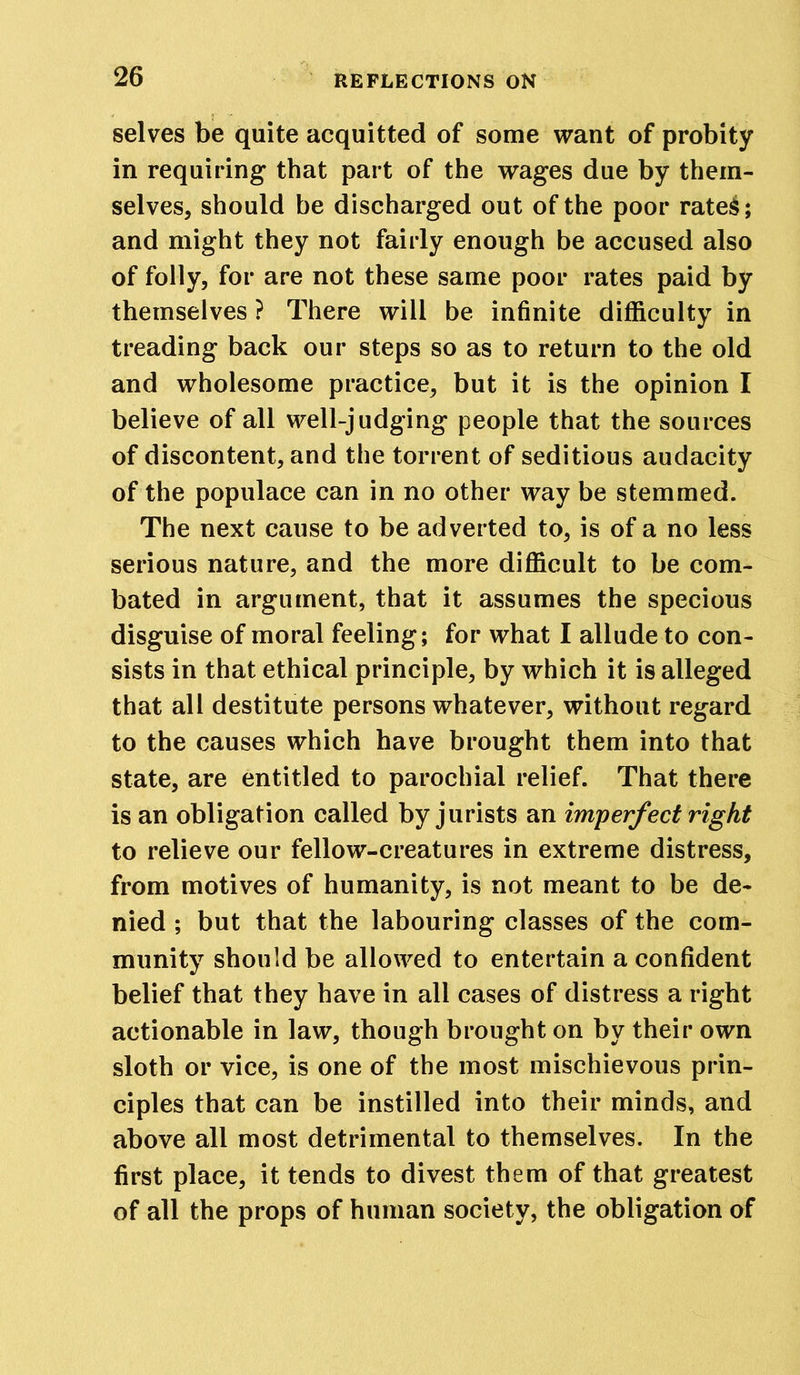 selves be quite acquitted of some want of probity in requiring that part of the wages due by them- selves, should be discharged out of the poor rates; and might they not fairly enough be accused also of folly, for are not these same poor rates paid by themselves ? There will be infinite difficulty in treading back our steps so as to return to the old and wholesome practice, but it is the opinion I believe of all well-judging people that the sources of discontent, and the torrent of seditious audacity of the populace can in no other way be stemmed. The next cause to be adverted to, is of a no less serious nature, and the more difficult to be com- bated in argument, that it assumes the specious disguise of moral feeling; for what I allude to con- sists in that ethical principle, by which it is alleged that all destitute persons whatever, without regard to the causes which have brought them into that state, are entitled to parochial relief. That there is an obligation called by jurists an imperfect right to relieve our fellow-creatures in extreme distress, from motives of humanity, is not meant to be de- nied ; but that the labouring classes of the com- munity should be allowed to entertain a confident belief that they have in all cases of distress a right actionable in law, though brought on by their own sloth or vice, is one of the most mischievous prin- ciples that can be instilled into their minds, and above all most detrimental to themselves. In the first place, it tends to divest them of that greatest of all the props of human society, the obligation of