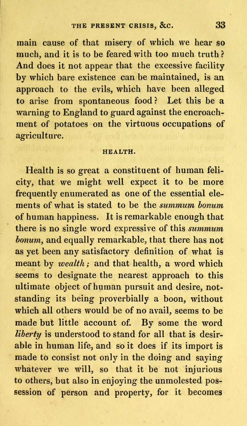 main cause of that misery of which we hear so much; and it is to be feared with too much truth ? And does it not appear that the excessive facility by which bare existence can be maintained; is an approach to the evils, which have been alleged to arise from spontaneous food? Let this be a warning to England to guard against the encroach- ment of potatoes on the virtuous occupations of agriculture. HEALTH. Health is so great a constituent of human feli- city, that we might well expect it to be more frequently enumerated as one of the essential ele- ments of what is stated to be the summum bonum of human happiness. It is remarkable enough that there is no single word expressive of this summum bonum, and equally remarkable, that there has not as yet been any satisfactory definition of what is meant by wealth; and that health, a wrord which seems to designate the nearest approach to this ultimate object of human pursuit and desire, not- standing its being proverbially a boon, without which all others would be of no avail, seems to be made but little account of. By some the word liberty is understood to stand for all that is desir- able in human life, and so it does if its import is made to consist not only in the doing and saying whatever we will, so that it be not injurious to others, but also in enjoying the unmolested pos- session of person and property, for it becomes