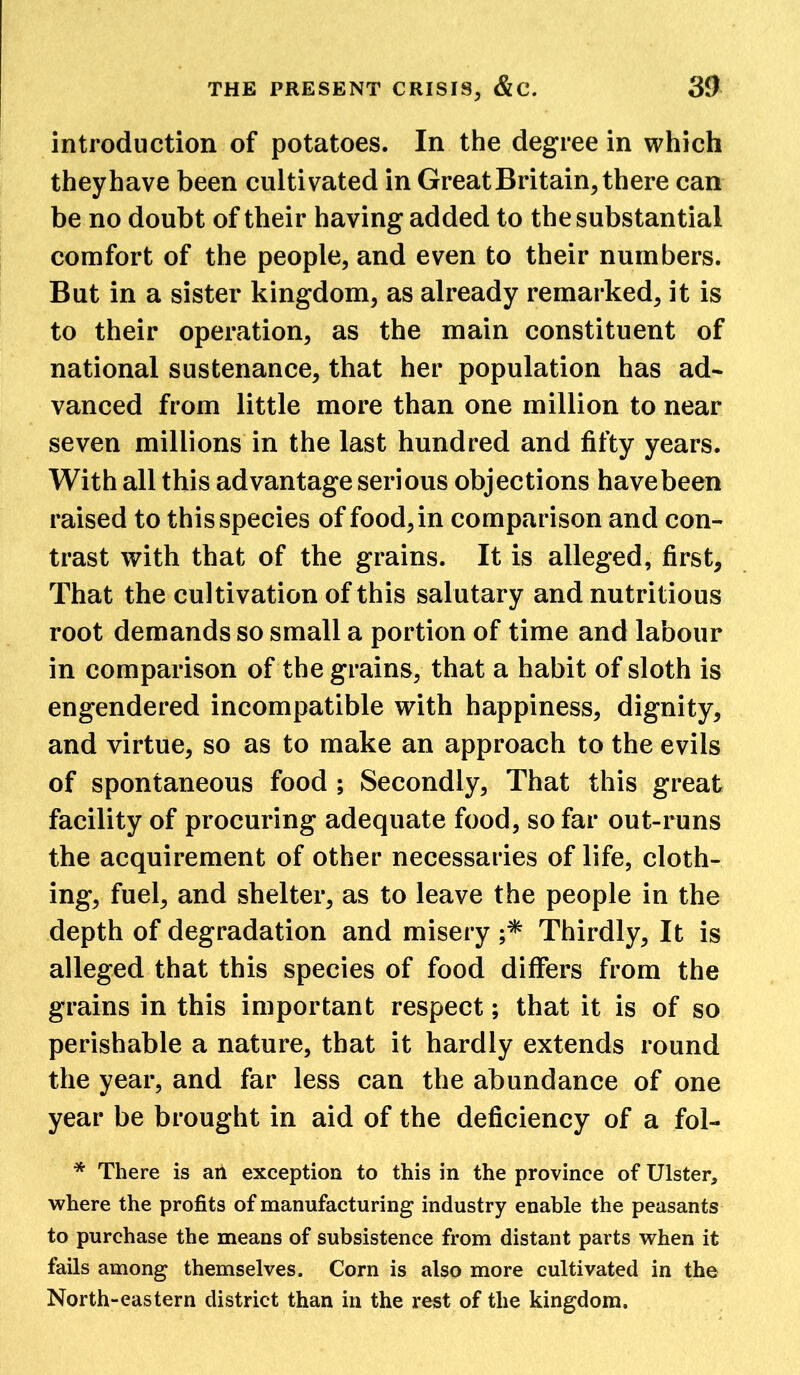 introduction of potatoes. In the degree in which theyhave been cultivated in Great Britain, there can be no doubt of their having added to the substantial comfort of the people, and even to their numbers. But in a sister kingdom, as already remarked, it is to their operation, as the main constituent of national sustenance, that her population has ad- vanced from little more than one million to near seven millions in the last hundred and fifty years. With all this advantage serious objections have been raised to this species of food, in comparison and con- trast with that of the grains. It is alleged, first. That the cultivation of this salutary and nutritious root demands so small a portion of time and labour in comparison of the grains, that a habit of sloth is engendered incompatible with happiness, dignity, and virtue, so as to make an approach to the evils of spontaneous food ; Secondly, That this great facility of procuring adequate food, so far out-runs the acquirement of other necessaries of life, cloth- ing, fuel, and shelter, as to leave the people in the depth of degradation and misery ;* Thirdly, It is alleged that this species of food differs from the grains in this important respect; that it is of so perishable a nature, that it hardly extends round the year, and far less can the abundance of one year be brought in aid of the deficiency of a fol- * There is an exception to this in the province of Ulster, where the profits of manufacturing industry enable the peasants to purchase the means of subsistence from distant parts when it fails among themselves. Corn is also more cultivated in the North-eastern district than in the rest of the kingdom.