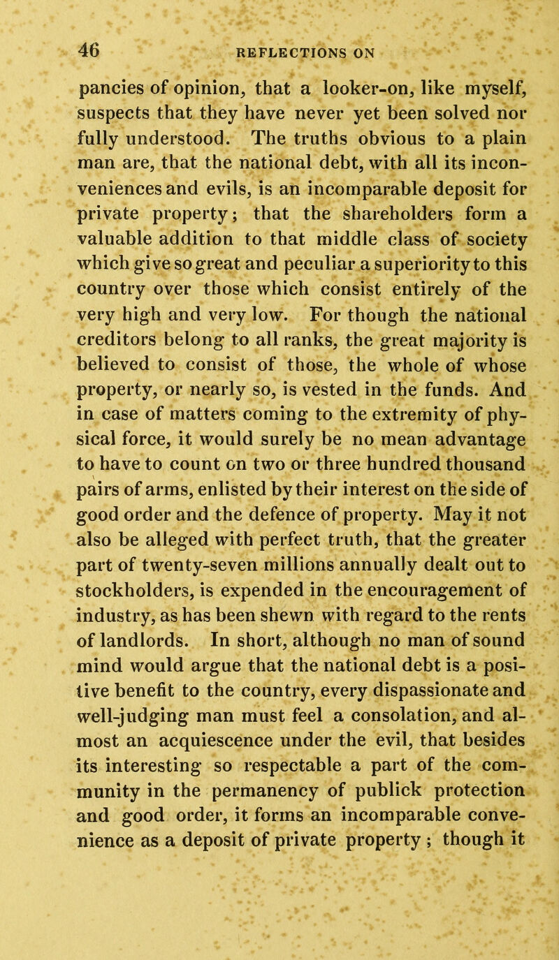 pancies of opinion, that a looker-on, like myself, suspects that they have never yet been solved nor fully understood. The truths obvious to a plain man are, that the national debt, with all its incon- veniences and evils, is an incomparable deposit for private property; that the shareholders form a valuable addition to that middle class of society which give so great and peculiar a superiority to this country over those which consist entirely of the very high and very low. For though the national creditors belong to all ranks, the great majority is believed to consist of those, the whole of whose property, or nearly so, is vested in the funds. And in case of matters coming to the extremity of phy- sical force, it would surely be no mean advantage to have to count on two or three hundred thousand pairs of arms, enlisted by their interest on the side of good order and the defence of property. May it not also be alleged with perfect truth, that the greater part of twenty-seven millions annually dealt out to stockholders, is expended in the encouragement of industry, as has been shewn with regard to the rents of landlords. In short, although no man of sound mind would argue that the national debt is a posi- tive benefit to the country, every dispassionate and well-judging man must feel a consolation, and al- most an acquiescence under the evil, that besides its interesting so respectable a part of the com- munity in the permanency of publick protection and good order, it forms an incomparable conve- nience as a deposit of private property ; though it