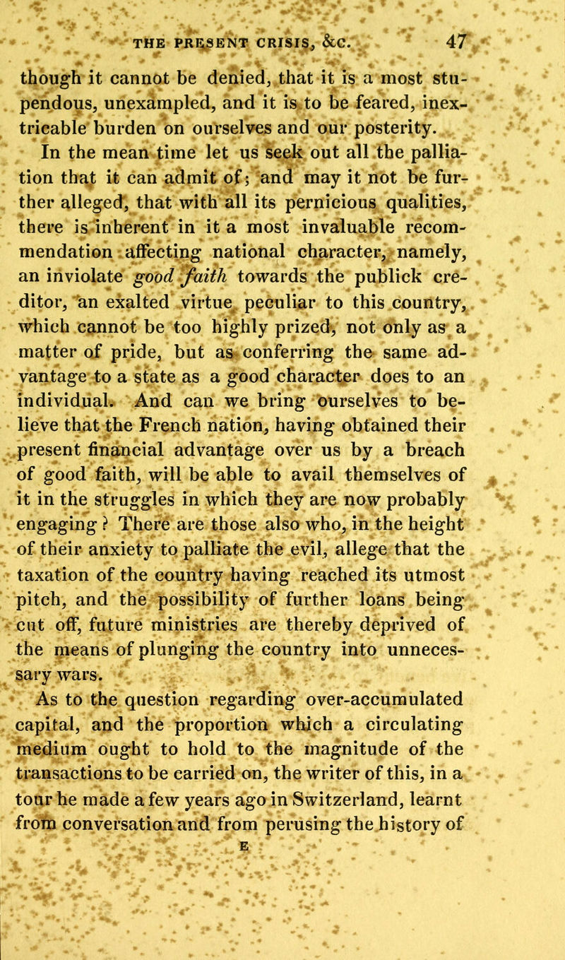 though it cannot be denied, that it is a most stu- pendous, unexampled, and it is to be feared, inex- tricable burden on ourselves and our posterity. In the mean time let us seek out all the pallia- tion that it can admit of; and may it not be fur- ther alleged, that with all its pernicious qualities, there is inherent in it a most invaluable recom- mendation affecting national character, namely, an inviolate good faith towards the publick cre- ditor, an exalted virtue peculiar to this country, which cannot be too highly prized, not only as a matter of pride, but as conferring the same ad- vantage to a state as a good character does to an individual. And can we bring ourselves to be- lieve that the French nation, having obtained their present financial advantage over us by a breach of good faith, will be able to avail themselves of it in the struggles in which they are now probably engaging ? There are those also who, in the height of their anxiety to palliate the evil, allege that the taxation of the country having reached its utmost pitch, and the possibility of further loans being cut off, future ministries are thereby deprived of the means of plunging the country into unneces- sary wars. As to the question regarding over-accumulated capital, and the proportion which a circulating medium ought to hold to the magnitude of the transactions to be carried on, the writer of this, in a tour he made a few years ago in Switzerland, learnt from conversation and from perusing the history of f l *2 jr** . - ’