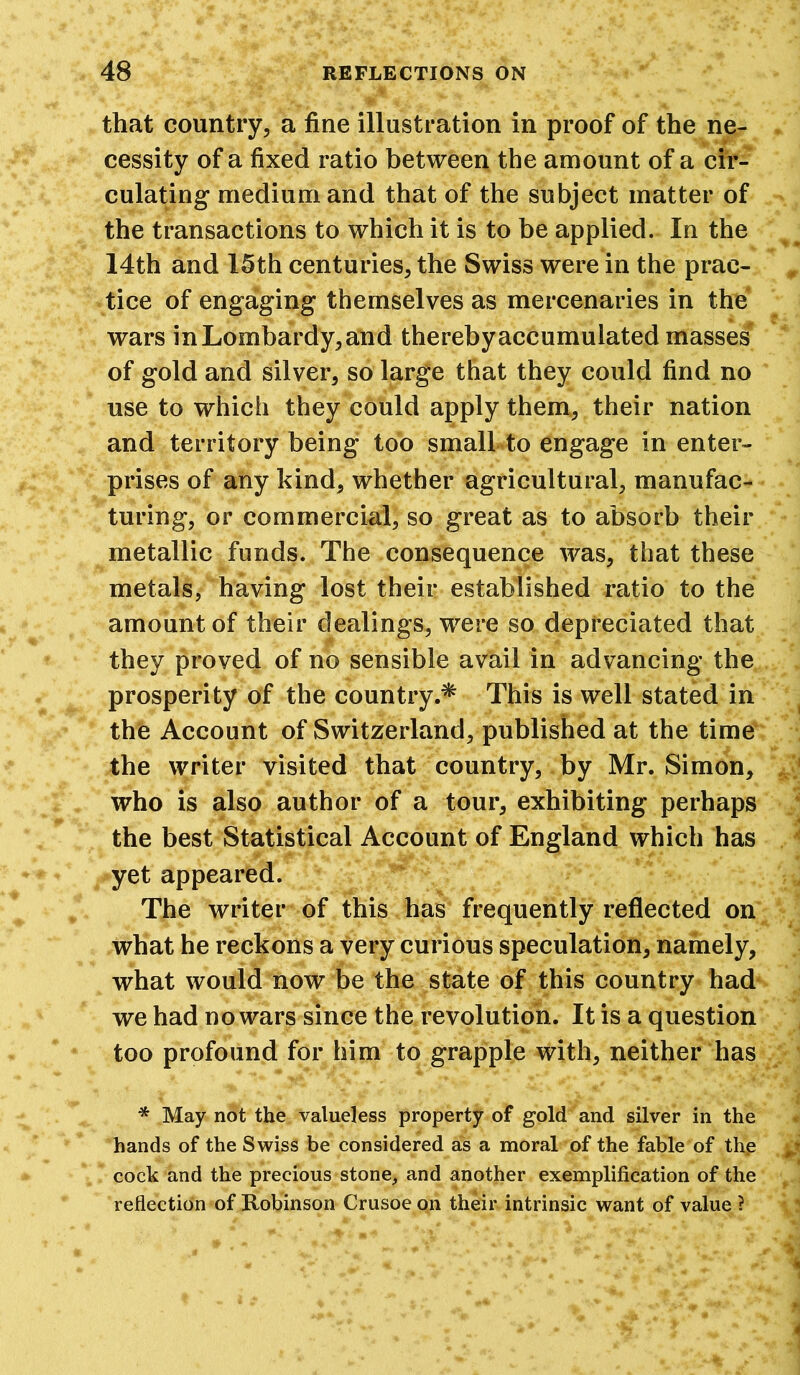 that country, a fine illustration in proof of the ne- cessity of a fixed ratio between the amount of a cir- culating medium and that of the subject matter of the transactions to which it is to be applied. In the 14th and 15th centuries, the Swiss were in the prac- tice of engaging themselves as mercenaries in the wars in Lombardy, and thereby accumulated masses' of gold and silver, so large that they could find no use to which they could apply them, their nation and territory being too small to engage in enter- prises of any kind, whether agricultural, manufac- turing, or commercial, so great as to absorb their metallic funds. The consequence was, that these metals, having lost their established ratio to the amount of their dealings, were so depreciated that they proved of no sensible avail in advancing the prosperity of the country.* This is well stated in the Account of Switzerland, published at the time the writer visited that country, by Mr. Simon, who is also author of a tour, exhibiting perhaps the best Statistical Account of England which has yet appeared. The writer of this has frequently reflected on what he reckons a very curious speculation, namely, what would now be the state of this country had we had no wars since the revolution. It is a question too profound for him to grapple with, neither has * May not the valueless property of gold and silver in the hands of the Swiss be considered as a moral of the fable of the cock and the precious stone, and another exemplification of the reflection of Robinson Crusoe on their intrinsic want of value ?