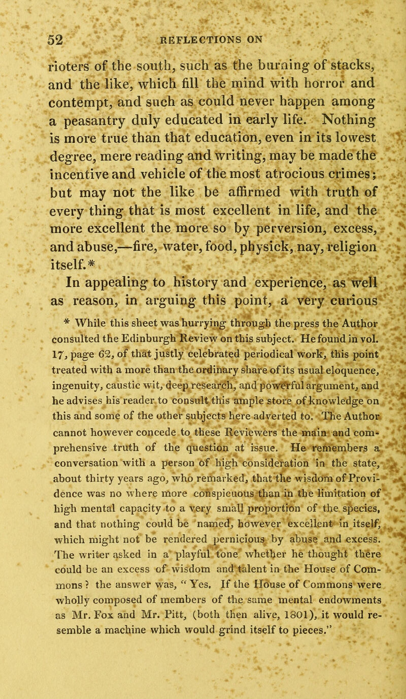 rioters of the south, such as the burning of stacks, and the like, which fill the mind with horror and contempt, and such as could never happen among a peasantry duly educated in early life. Nothing is more true than that education, even in its lowest degree, mere reading and writing, may be made the incentive and vehicle of the most atrocious crimes; but may not the like be affirmed with truth of every thing that is most excellent in life, and the more excellent the more so by perversion, excess, and abuse,—fire, water, food, physick, nay, religion itself.* In appealing to history and experience, as well as reason, in arguing this point, a very curious * While this sheet was hurrying through the press the Author consulted the Edinburgh Review on this subject. He found in vol. 17, page 62, of that justly celebrated periodical work, this point treated with a more than the ordinary share of its usual eloquence, ingenuity, caustic wit, deep research, and powerful argument, and; he advises his reader to consult this ample store of knowledge on this and some of the other subjects here adverted to. The Author cannot however concede, to these Reviewers the main and com- prehensive truth of the question at issue. He remembers a. conversation with a person of high consideration in the state,* about thirty years ago, who rerharked, that the wisdom of Provi- dence was no where more conspicuous than in the limitation of high mental capacity to a very small proportion of the species, and that nothing could be named, however excellent- in itself, which might not be rendered pernicious by abuse and excess. The writer asked in a playful tone* whether he thought there could be an excess of wisdom and talent in the House of Com- mons ? the answer was, “ Yes, If the House of Commons were wholly composed of members of the same mental endowments as Mr. Fox and Mr. Pitt, (both then alive, 1801), it would re- semble a machine which would grind itself to pieces.”