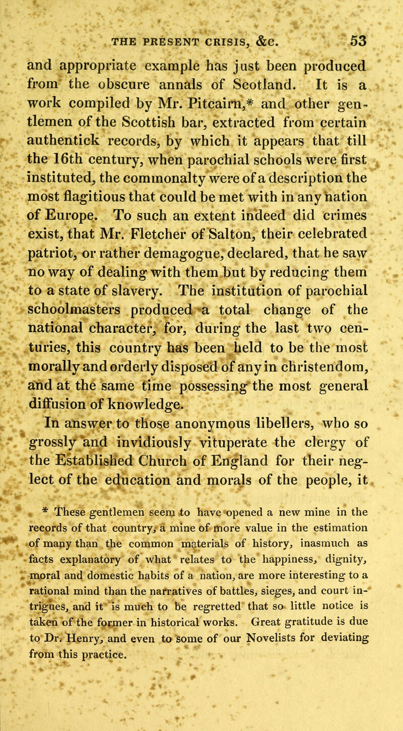 and appropriate example has just been produced from the obscure annals of Scotland. It is a work compiled by Mr. Pitcairn,# and other gen- tlemen of the Scottish bar, extracted from certain authentick records, by which it appears that till the 16th century, when parochial schools were first instituted, the commonalty were of a description the most flagitious that could be met with in any “nation of Europe. To such an extent indeed did crimes exist, that Mr. Fletcher of Salton, their celebrated patriot, or rather demagogue, declared, that he saw no way of dealing with them but by reducing them to a state of slavery. The institution of parochial schoolmasters produced a total change of the national character, for, during the last two cen- turies, this country has been held to be the most morally and orderly disposed of any in Christendom, and at the same time possessing the most general diffusion of knowledge. In answer to those anonymous libellers, who so grossly and invidiously vituperate the clergy of the Established Church of England for their neg- lect of the education and morals of the people, it * These gentlemen seem to have opened a new mine in the records of that country, a mine of more value in the estimation of many than the common materials of history, inasmuch as facts explanatory of what relates to the* happiness, dignity, moral and domestic habits of a nation, are more interesting to a rational mind than the narratives of battles, sieges, and court in- trigues, and it is much to be regretted that so little notice is taken of the former in historical works. Great gratitude is due to Dr. Henry, and even to some of our Novelists for deviating from this practice.