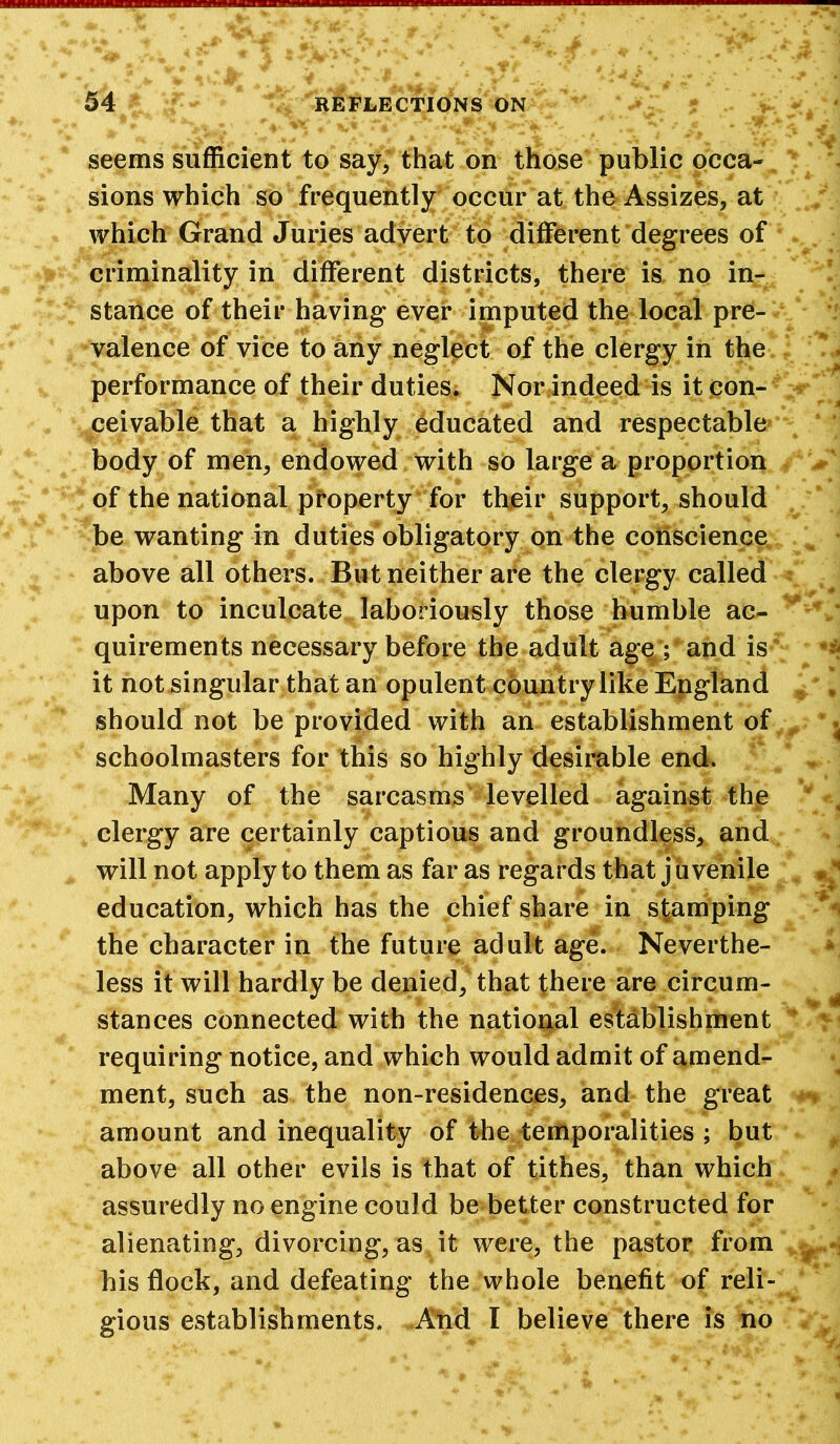 seems sufficient to say, that on those public occa- sions which so frequently occur at the Assizes, at which Grand Juries advert to different degrees of criminality in different districts, there is no in- stance of their having ever imputed the local pre- valence of vice to any neglect of the clergy in the performance of their duties. Nor indeed is it con- ceivable that a highly educated and respectable body of men, endowed with so large a proportion of the national property for their support, should be wanting in duties obligatory on the conscience above all others. But neither are the clergy called upon to inculcate laboriously those humble ac- quirements necessary before the adult age ; and is it not singular that an opulent country like England should not be provided with an establishment of schoolmasters for this so highly desirable end. Many of the sarcasms levelled against the clergy are certainly captious and groundless, and will not apply to them as far as regards that juvenile education, which has the chief share in stamping the character in the future adult age. Neverthe- less it will hardly be denied, that there are circum- stances connected with the national establishment requiring notice, and which would admit of amend- ment, such as the non-residences, and the great amount and inequality of the temporalities ; but above all other evils is that of tithes, than which assuredly no engine could be better constructed for alienating, divorcing, as it were, the pastor from his flock, and defeating the whole benefit of reli- gious establishments. And I believe there is no