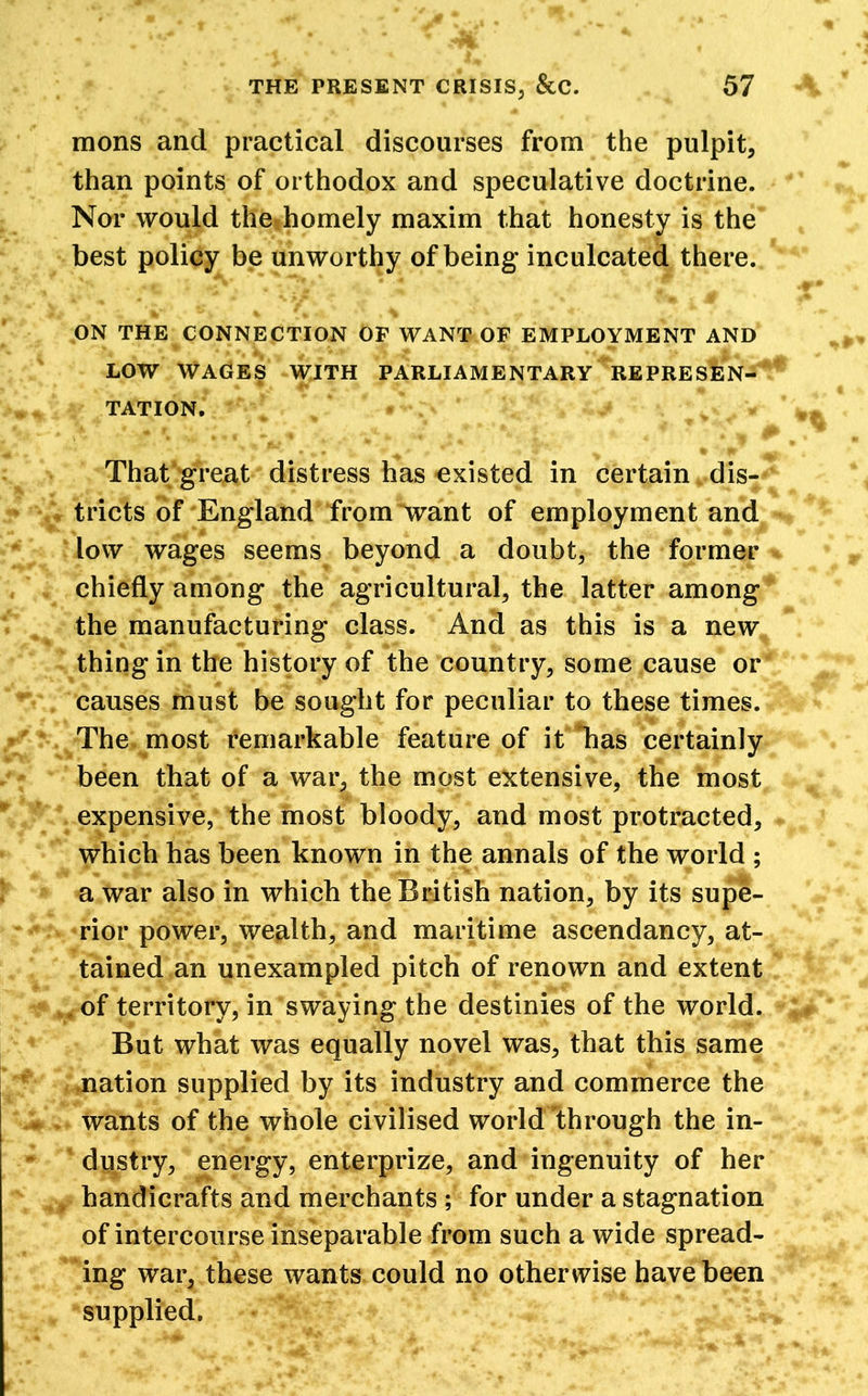 mons and practical discourses from the pulpit, than points of orthodox and speculative doctrine. Nor would the homely maxim that honesty is the best policy be unworthy of being* inculcated there. ON THE CONNECTION OF WANT OF EMPLOYMENT AND LOW WAGES WITH PARLIAMENTARY REPRESEN- TATION. That great distress has -existed in certain dis- tricts of England from want of employment and low wages seems beyond a doubt, the former chiefly among the agricultural, the latter among the manufacturing class. And as this is a new thing in the history of the country, some cause or causes must be sought for peculiar to these times. The most remarkable feature of it has certainly been that of a war, the most extensive, the most expensive, the most bloody, and most protracted, which has been known in the annals of the world ; a war also in which the British nation, by its supe- rior power, wealth, and maritime ascendancy, at- tained an unexampled pitch of renown and extent of territory, in swaying the destinies of the world. But what was equally novel was, that this same nation supplied by its industry and commerce the wants of the whole civilised world'through the in- dustry, energy, enterprize, and ingenuity of her , handicrafts and merchants ; for under a stagnation of intercourse inseparable from such a wide spread- ing war, these wants could no otherwise have been supplied.