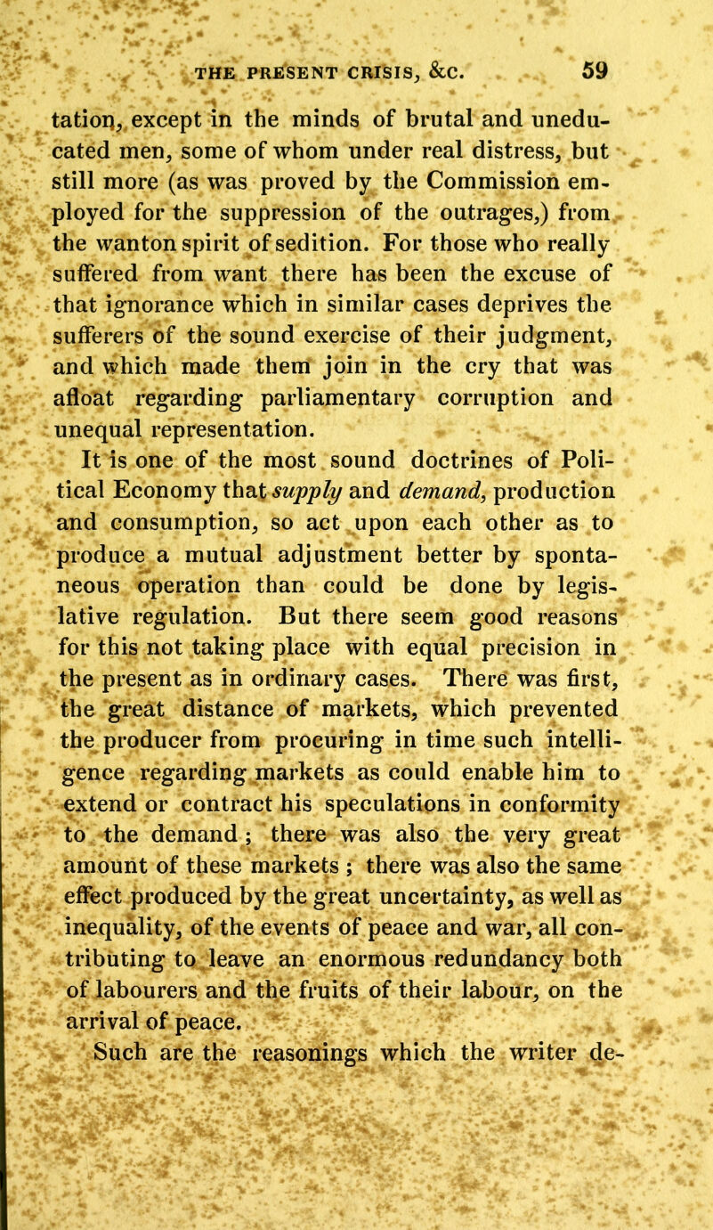 ■ tatioq, except in the minds of brutal and unedu- cated men, some of whom under real distress, but still more (as was proved by the Commission em- ployed for the suppression of the outrages,) from the wanton spirit of sedition. For those who really suffered from want there has been the excuse of that ignorance which in similar cases deprives the sufferers of the sound exercise of their judgment, and which made them join in the cry that was afloat regarding parliamentary corruption and unequal representation. It is one of the most sound doctrines of Poli- tical Economy that supply and demand, production and consumption, so act upon each other as to produce a mutual adjustment better by sponta- neous operation than could be done by legis- lative regulation. But there seem good reasons for this not taking place with equal precision in the present as in ordinary cases. There was first, the great distance of markets, which prevented the producer from procuring in time such intelli- gence regarding markets as could enable him to extend or contract his speculations in conformity to the demand ; there was also the very great amount of these markets ; there was also the same effect produced by the great uncertainty, as well as inequality, of the events of peace and war, all con- tributing to leave an enormous redundancy both of labourers and the fruits of their labour, on the arrival of peace. Such are the reasonings which the writer de-