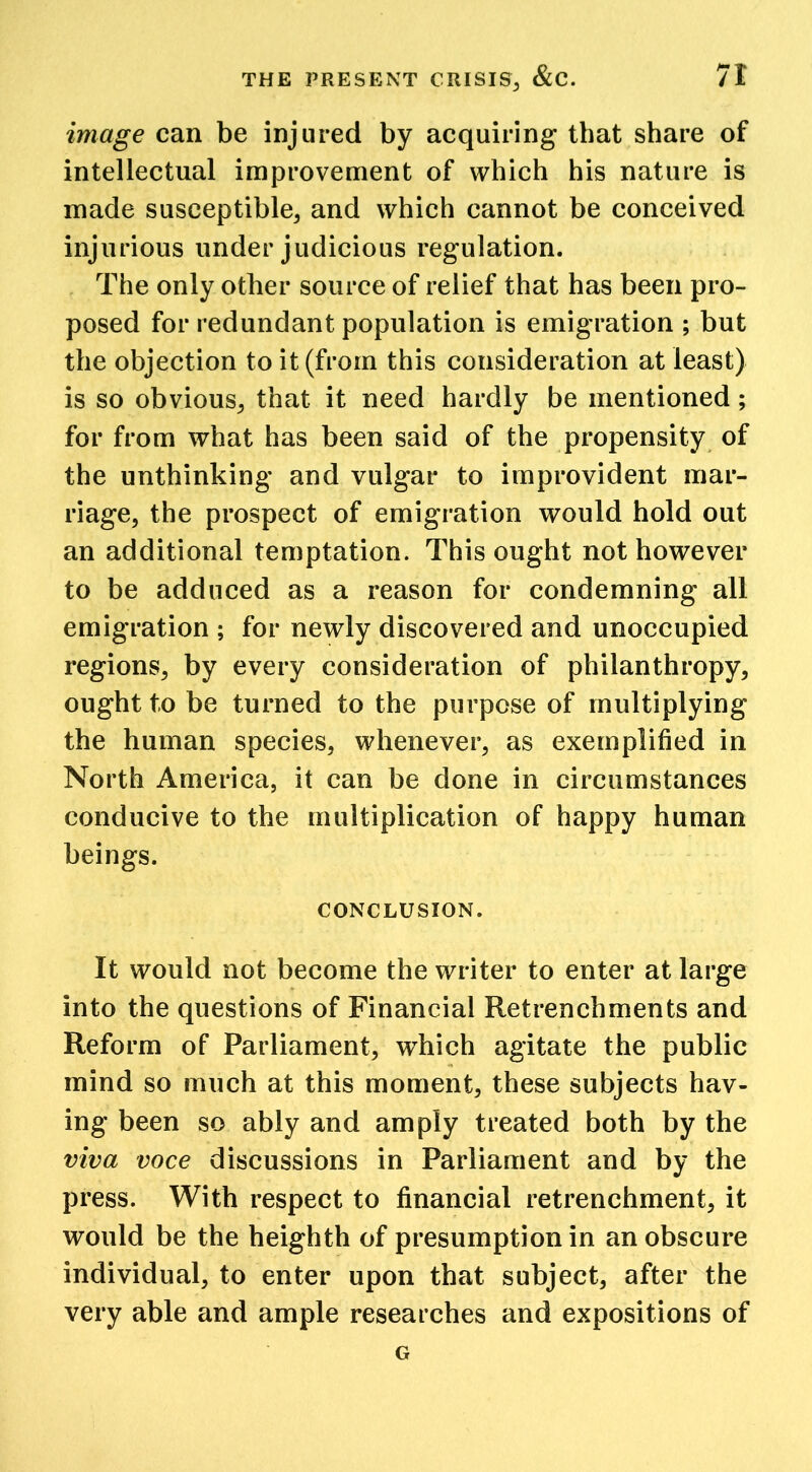 image can be injured by acquiring that share of intellectual improvement of which his nature is made susceptible, and which cannot be conceived injurious under judicious regulation. The only other source of relief that has been pro- posed for redundant population is emigration ; but the objection to it (from this consideration at least) is so obvious, that it need hardly be mentioned; for from what has been said of the propensity of the unthinking and vulgar to improvident mar- riage, the prospect of emigration would hold out an additional temptation. This ought not however to be adduced as a reason for condemning all emigration ; for newly discovered and unoccupied regions, by every consideration of philanthropy, ought to be turned to the purpose of multiplying the human species, whenever, as exemplified in North America, it can be done in circumstances conducive to the multiplication of happy human beings. CONCLUSION. It would not become the writer to enter at large into the questions of Financial Retrenchments and Reform of Parliament, which agitate the public mind so much at this moment, these subjects hav- ing been so ably and amply treated both by the viva voce discussions in Parliament and by the press. With respect to financial retrenchment, it would be the heighth of presumption in an obscure individual, to enter upon that subject, after the very able and ample researches and expositions of G