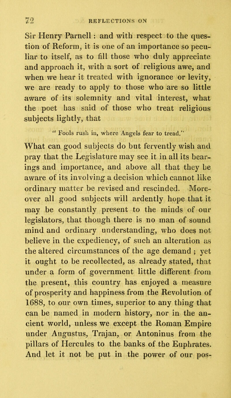 Sir Henry Parnell: and with respect to the ques- tion of Reform, it is one of an importance so pecu- liar to itself, as to fill those who duly appreciate and approach it, with a sort of religious awe, and when we hear it treated with ignorance or levity, we are ready to apply to those who are so little aware of its solemnity and vital interest, what the poet has said of those who treat religious subjects lightly, that “ Fools rush in, where Angels fear to tread.” What can good subjects do but fervently wish and pray that the Legislature may see it in all its bear- ings and importance, and above all that they be aware of its involving a decision which cannot like ordinary matter be revised and rescinded. More- over all good subjects will ardently hope that it may be constantly present to the minds of our legislators, that though there is no man of sound mind and ordinary understanding, who does not believe in the expediency, of such an alteration as the altered circumstances of the age demand ; yet it ought to be recollected, as already stated, that under a form of government little different from the present, this country has enjoyed a measure of prosperity and happiness from the Revolution of 1688, to our own times, superior to any thing that can be named in modern history, nor in the an- cient world, unless we except the Roman Empire under Augustus, Trajan, or Antoninus from the pillars of Hercules to the banks of the Euphrates. And let it not be put in the power of our pos-