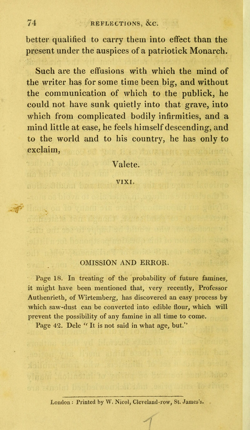 better qualified to carry them into effect than the present under the auspices of a patriotick Monarch. Such are the effusions with which the mind of the writer has for some time been big, and without the communication of which to the publick, he could not have sunk quietly into that grave, into which from complicated bodily infirmities, and a mind little at ease, he feels himself descending, and to the world and to his country, he has only to exclaim, Valete. VIXL OMISSION AND ERROR. Page 18. In treating of the probability of future famines, it might have been mentioned that, very recently. Professor Authenrieth, of Wirtemberg, has discovered an easy process by which saw-dust can be converted into edible flour, which will prevent the possibility of any famine in all time to come. Page 42. Dele “ It is not said in what age, but.” London : Printed by W. Nicol, Cleveland-row, St. James’s.