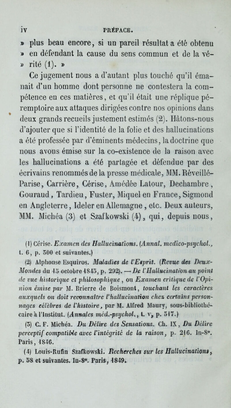 » plus beau encore, si un pareil résultat a été obtenu » en défendant la cause du sens commun et de la vé~ » rité (1). » Ce jugement nous a d’autant plus touché qu’il éma- nait d’un homme dont personne ne contestera la com- pétence en ces matières, et qu’il était une réplique pé- remptoire aux attaques dirigées contre nos opinions dans deux grands recueils justement estimés (2). Hâtons-nous d’ajouter que si l’identité de la folie et des hallucinations a été professée par d’éminents médecins, la doctrine que nous avons émise sur la co-existence de la raison avec les hallucinations a été partagée et défendue par des écrivains renommés de la presse médicale, MM. Réveillé- Parise, Carrière, Cérise, Àmédêe Latour, Dechambre , Gouraud, Tardieu, Fuster, Miquel en France, Sigmond en Angleterre, Ideler en Allemagne, etc. Deux auteurs, MM. Michéa (3) et Szafkowski (4) a qui, depuis nous, (1) Cerise. Examen des Hallucinations. (Annal, medico-psychol., t. 6, p. 500 et suivantes.) (2) Alphonse Esquiros. Maladies de l’Etprit. (Revue des Deux- Mondes du 15 octobre 18-15, p. 292). —De i Hallucination au point de vue historique et philosophique , ou Examen critique de l’Opi- nion émise par M. Brierre de Boismont, touchant les caractères auxquels on doit reconnaître l’hallucination chez certains person- nages célèbres de l’histoire, par M. Alfred Maury, sous-bibliothé- caire a l’Institut. (Annales méd.-psychol., t. v, p. 517.) (5) C. F. Michéa. Du Délire des Sensations. Ch. IX, Du Délire perceptif compatible avec iintégritc de la raison, p. 216. ln-8®. Paris, 1846. (4) Louis-Rufin Szafkowski. Recherches sur les Hallucinations, p. 58 et suivantes. In-8*. Paris, 1849»