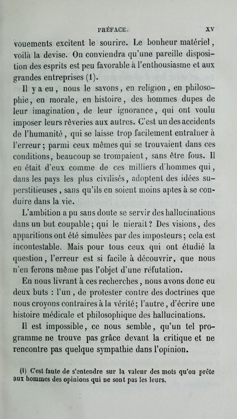 vouements excitent le sourire. Le bonheur matériel, voilà la devise. On conviendra qu’une pareille disposi- tion des esprits est peu favorable à l’enthousiasme et aux grandes entreprises (1). Il y a eu , nous le savons, en religion , en philoso- phie, en morale, en histoire, des hommes dupes de leur imagination, de leur ignorance, qui ont voulu imposer leurs rêveries aux autres. C’est un des accidents de l’humanité, qui se laisse trop facilement entraîner à l’erreur ; parmi ceux mêmes qui se trouvaient dans ces conditions, beaucoup se trompaient, sans être fous. Il en était d’eux comme de ces milliers d’hommes qui, dans les pays les plus civilisés, adoptent des idées su- perstitieuses , sans qu’ils en soient moins aptes à se con- duire dans la vie. L’ambition a pu sans doute se servir des hallucinations dans un but coupable; qui le nierait? Des visions, des apparitions ont été simulées par des imposteurs ; cela est incontestable. Mais pour tous ceux qui ont étudié la question, l’erreur est si facile à découvrir, que nous n’en ferons même pas l’objet d’une réfutation. En nous livrant à ces recherches, nous avons donc eu deux buts : l’un , de protester contre des doctrines que nous croyons contraires à la vérité; l’autre, d’écrire une histoire médicale et philosophique des hallucinations. Il est impossible, ce nous semble, qu’un tel pro- gramme ne trouve pas grâce devant la critique et ne rencontre pas quelque sympathie dans l’opinion. (1) C’est faute de s’entendre sur la valeur des mots qu’on prête aux hommes des opinions qui ne sont pas les leurs.