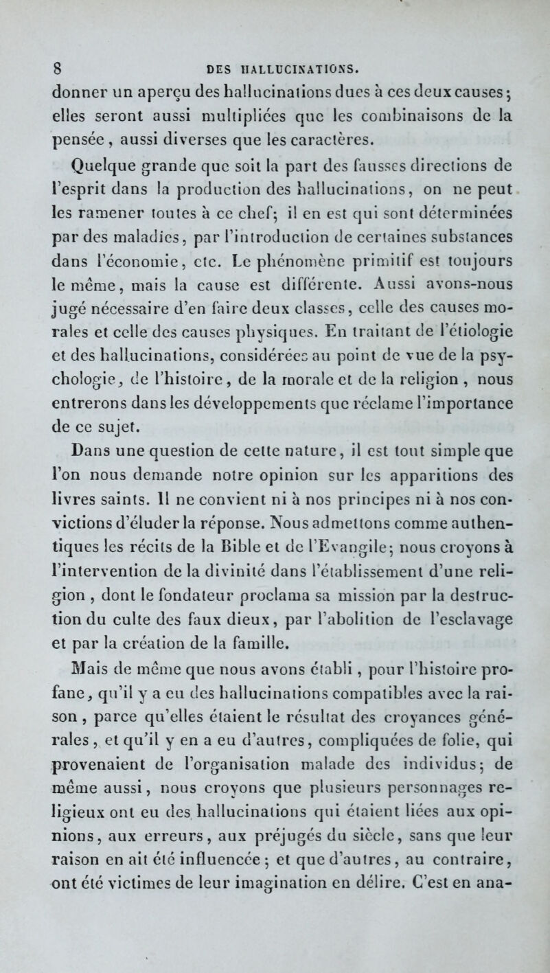 donner un aperça des hallucinations dues à ces deux causes ; elles seront aussi multipliées que les combinaisons de la pensée, aussi diverses que les caractères. Quelque grande que soit la part des fausses directions de l’esprit dans la production des hallucinations, on ne peut les ramener toutes à ce chef; il en est qui sont déterminées par des maladies, par l’introduction de certaines substances dans l’économie, etc. Le phénomène primitif est toujours le meme, mais la cause est différente. Aussi avons-nous jugé nécessaire d’en faire deux classes, celle des causes mo- rales et celle des causes physiques. En traitant de l’étiologie et des hallucinations, considérées au point de vue de la psy- chologie,, de l’histoire, de la morale et de la religion , nous entrerons dans les développements que réclame l’importance de ce sujet. Dans une question de cette nature, il est tout simple que l’on nous demande notre opinion sur les apparitions des livres saints. Il ne convient ni h nos principes ni à nos con- victions d’éluder la réponse. Nous admettons comme authen- tiques les récits de la Bible et de l’Evangile; nous croyons à l’intervention de la divinité dans l’établissement d’une reli- gion , dont le fondateur proclama sa mission par la destruc- tion du culte des faux dieux, par l’abolition de l’esclavage et par la création de la famille. Mais de même que nous avons établi, pour l’histoire pro- fane, qu’il y a eu des hallucinations compatibles avec la rai- son , parce qu’elles étaient le résultat des croyances géné- rales , et qu’il y en a eu d’autres, compliquées de folie, qui provenaient de l’organisation malade des individus; de même aussi, nous croyons que plusieurs personnages re- ligieux ont eu des hallucinations qui étaient liées aux opi- nions, aux erreurs, aux préjugés du siècle, sans que leur raison en ait été influencée ; et que d’autres, au contraire, ont été victimes de leur imagination en délire. C’est en ana-