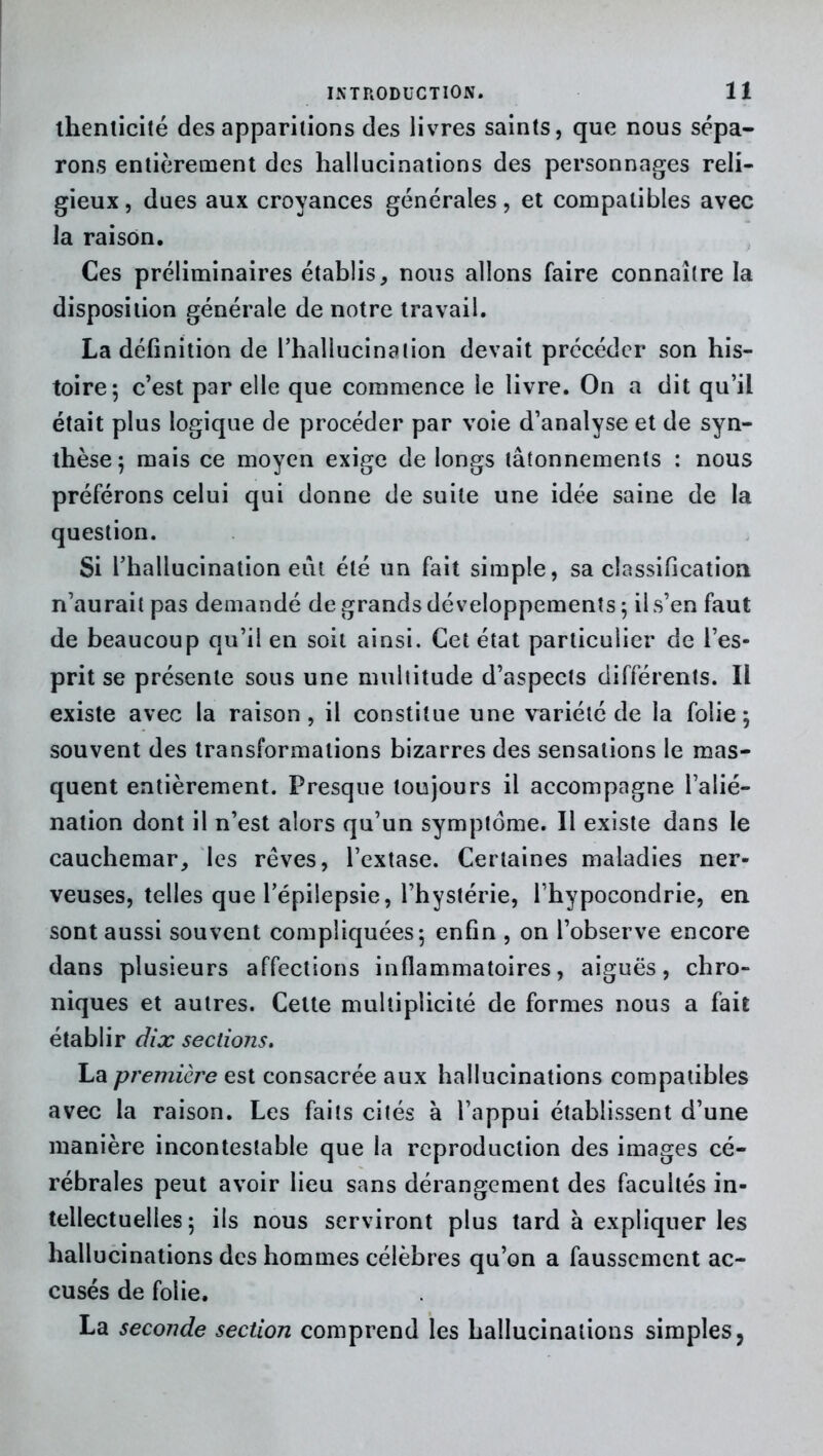 thenticilé des apparitions des livres saints, que nous sépa- rons entièrement des hallucinations des personnages reli- gieux , dues aux croyances générales, et compatibles avec la raison. Ces préliminaires établis, nous allons faire connaître la disposition générale de notre travail. La définition de l’hallucination devait précéder son his- toire; c’est par elle que commence le livre. On a dit qu’il était plus logique de procéder par voie d’analyse et de syn- thèse; mais ce moyen exige de longs tâtonnements : nous préférons celui qui donne de suite une idée saine de la question. Si l’hallucination eût été un fait simple, sa classification n’aurait pas demandé de grands développements ; il s’en faut de beaucoup qu’il en soit ainsi. Cet état particulier de l’es- prit se présente sous une multitude d’aspects différents. Il existe avec la raison, il constitue une variété de la folie; souvent des transformations bizarres des sensations le mas- quent entièrement. Presque toujours il accompagne l’alié- nation dont il n’est alors qu’un symptôme. Il existe dans le cauchemar, les rêves, l’extase. Certaines maladies ner- veuses, telles que l’épilepsie, l’hystérie, l’hypocondrie, en sont aussi souvent compliquées; enfin , on l’observe encore dans plusieurs affections inflammatoires, aiguës, chro- niques et autres. Cette multiplicité de formes nous a fait établir dix sections. La première est consacrée aux hallucinations compatibles avec la raison. Les faits cités à l’appui établissent d’une manière incontestable que la reproduction des images cé- rébrales peut avoir lieu sans dérangement des facultés in- tellectuelles ; ils nous serviront plus tard à expliquer les hallucinations des hommes célèbres qu’on a faussement ac- cusés de folie. La seconde section comprend les hallucinations simples,