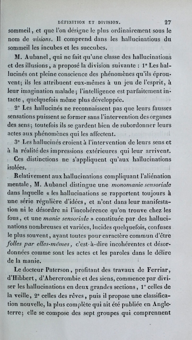 sommeil, et que l’on désigne le plus ordinairement sous le nom de visions. Il comprend dans les hallucinatious du sommeil les incubes et les succubes. M. Aubanel, qui ne fait qu’une classe des hallucinations et des illusions , a proposé la division suivante : 1° Les hal- lucinés ont pleine conscience des phénomènes qu’ils éprou- vent; ils les attribuent eux-mêmes à un jeu de l’esprit, à leur imagination malade; l’intelligence est parfaitement in- tacte , quelquefois même plus développée. 2° Les hallucinés ne reconnaissent pas que leurs fausses sensations puissent se former sans l’intervention des organes des sens; toutefois ils se gardent bien de subordonner leurs actes aux phénomènes qui les affectent. 3° Les hallucinés croient à l’intervention de leurs sens et à la réalité des impressions extérieures qui leur arrivent. Ces distinctions ne s’appliquent qu’aux hallucinations isolées. Relativement aux hallucinations compliquant l’aliénation mentale, M. Aubanel distingue une monomanie sensoriale dans laquelle « les hallucinations se rapportent toujours à une série régulière d’idées, et n’ont dans leur manifesta- tion ni le désordre ni l’incohérence qu’on trouve chez les fous, et une manie sensoriale » constituée par des halluci- nations nombreuses et variées, lucides quelquefois, confuses le plus souvent, ayant toutes pour caractère commun d’être folles par elles-mêmes, c’est-à-dire incohérentes et désor- données comme sont les actes et les paroles dans le délire de la manie. Le docteur Paterson, profitant des travaux de Ferriar, d’Hibbert, d’Abercrombie et des siens, commence par divi- ser les hallucinations en deux grandes sections, 1° celles de la veille, 2° celles des rêves, puis il propose une classifica- tion nouvelle, la plus complète qui ait été publiée en Angle- terre; elle se compose des sept groupes qui comprennent