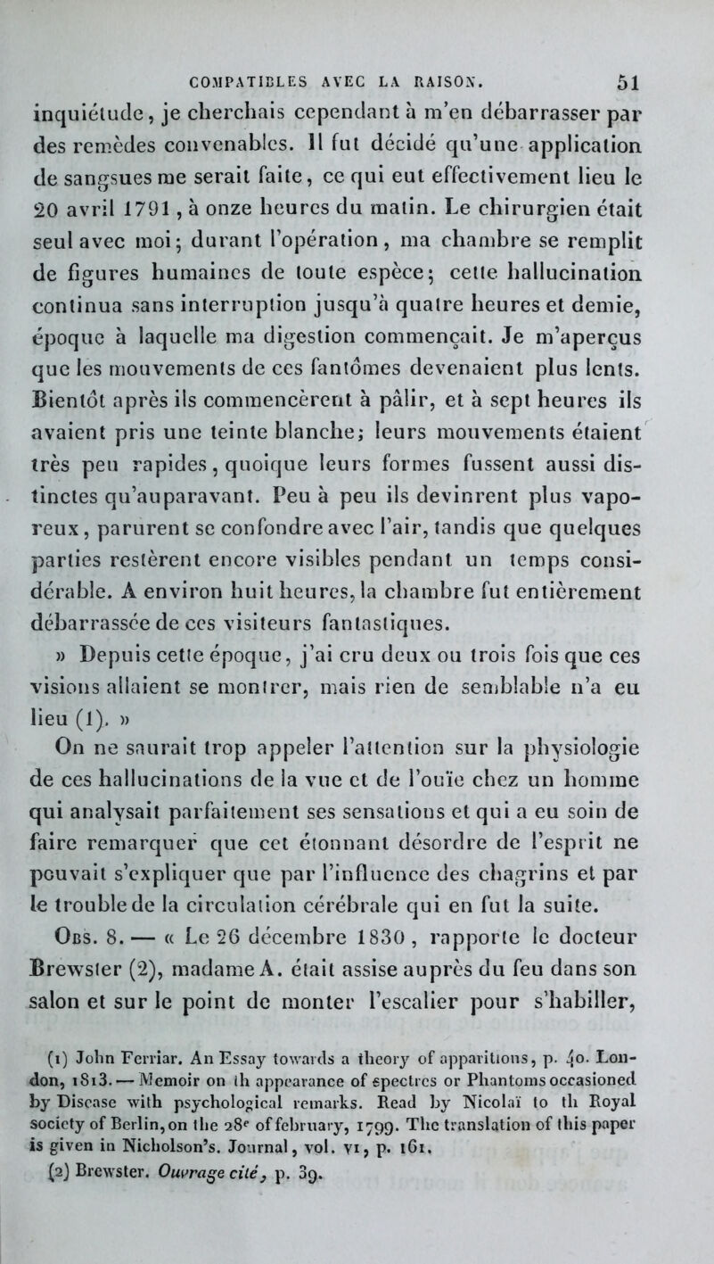 inquiétude, je cherchais cependant a m’en débarrasser par des remèdes convenables. Il fut décidé qu’une application de sangsues me serait faite, ce qui eut effectivement lieu le 20 avril 1791, à onze heures du malin. Le chirurgien était seul avec moi; durant l’opération, ma chambre se remplit de figures humaines de toute espèce; celte hallucination continua sans interruption jusqu’à quatre heures et demie, époque à laquelle ma digestion commençait. Je m’aperçus que les mouvements de ces fantômes devenaient plus lents. Bientôt après iis commencèrent à pâlir, et à sept heures ils avaient pris une teinte blanche; leurs mouvements étaient très peu rapides, quoique leurs formes fussent aussi dis- tinctes qu’auparavant. Peu à peu ils devinrent plus vapo- reux , parurent se confondre avec l’air, tandis que quelques parties restèrent encore visibles pendant un temps consi- dérable. A environ huit heures, la chambre fut entièrement débarrassée de ces visiteurs fantastiques. » Depuis cetle époque, j’ai cru deux ou trois fois que ces visions allaient se montrer, mais rien de semblable n’a eu lieu (1). » On ne saurait trop appeler l’attention sur la physiologie de ces hallucinations de la vue et de l’ouïe chez un homme qui analysait parfaitement ses sensations et qui a eu soin de faire remarquer que cet étonnant désordre de l’esprit ne pouvait s’expliquer que par l’influence des chagrins et par le trouble de la circulation cérébrale qui en fut la suite. Obs. 8.— « Le 26 décembre 1830, rapporte le docteur Brewsler (2), madame A. était assise auprès du feu dans son salon et sur le point de monter l’escalier pour s’habiller, (i) John Ferriar. AnEssay towards a tlieory of apparitions, p. 4°- Lon- don, iS13. —- JVÎemoir on ih appearance of spectres or Pliantomsoccasioned by Discase with psychological remarks. Read by Nicolaï to tli Royal society of Berlin, on the 28e of february, 1799. The translation of tliis paper is given in Nicholson’s. Journal, vol. yi, p. 161. (2} Brewster. Ouvrage cilé} p. 89.