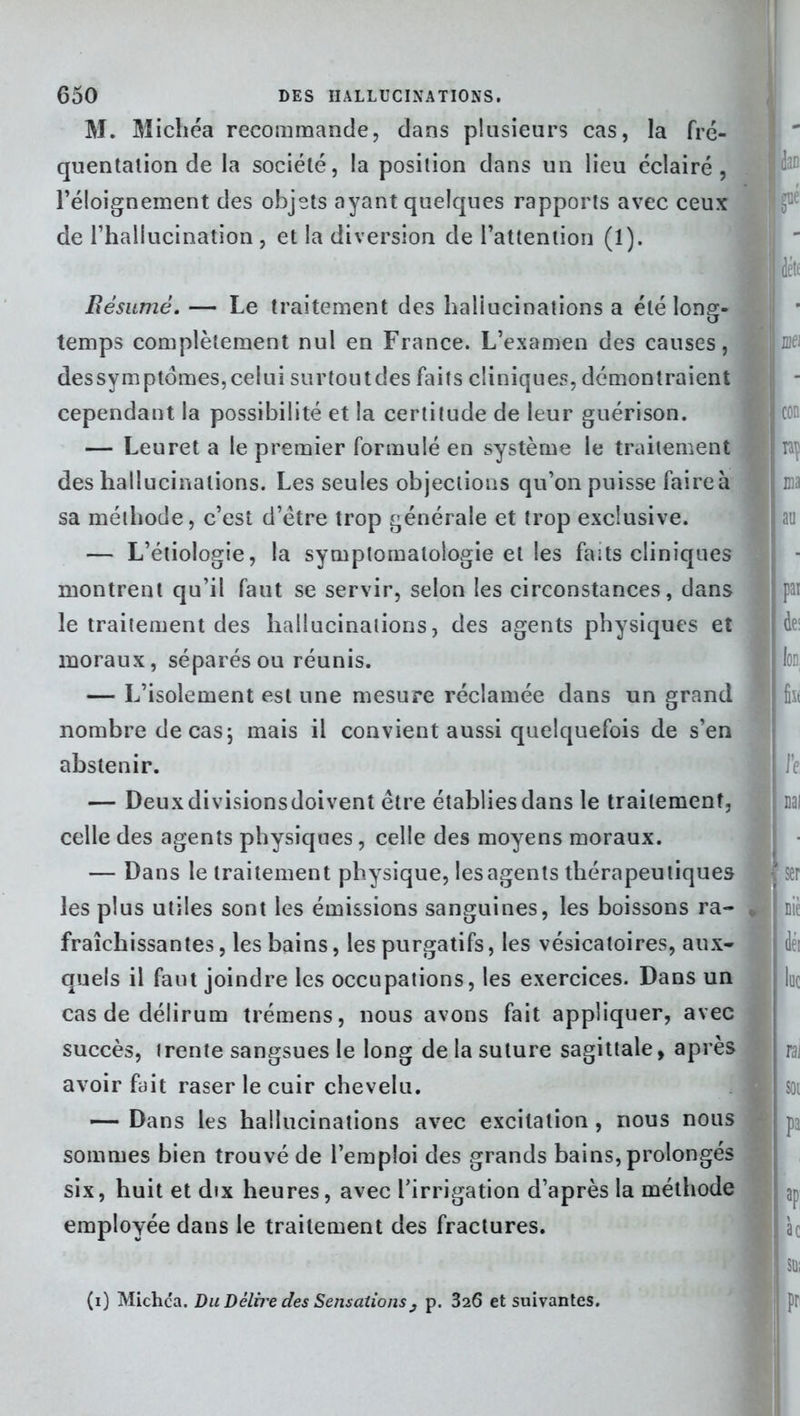 M. Michéa recommande, dans plusieurs cas, la fré- quentation de la société, la position dans un lieu éclairé, l’éloignement des objets ayant quelques rapports avec ceux de l’hallucination , et la diversion de l’attention (1). Il déte Résumé. — Le traitement des hallucinations a été long- temps complètement nul en France. L’examen des causes, dessymptomes, celui surtoutdes faits cliniques, démontraient cependant la possibilité et la certitude de leur guérison. — Leuret a le premier formulé en système le traitement I rrç des hallucinations. Les seules objections qu’on puisse faire à 1 ma sa méthode, c’est d’ëtre trop générale et trop exclusive. — L’étiologie, la symptomatologie et les faits cliniques montrent qu’il faut se servir, selon les circonstances, dans ] par le traitement des hallucinations, des agents physiques et de: moraux, séparés ou réunis. I k — L’isolement est une mesure réclamée dans un grand ] nombre de cas \ mais il convient aussi quelquefois de s’en abstenir. 9 Te — Deuxdivisionsdoivent être établies dans le traitement, liai celle des agents physiques, celle des moyens moraux. — Dans le traitement physique, les agents thérapeutiques ' ser les plus utiles sont les émissions sanguines, les boissons ra- nie fraîchissantes, les bains, les purgatifs, les vésicatoires, aux- ] déi quels il faut joindre les occupations, les exercices. Dans un lue casdedélirum trémens, nous avons fait appliquer, avec succès, trente sangsues le long de la suture sagittale, après rai avoir fait raser le cuir chevelu. soi — Dans les hallucinations avec excitation, nous nous j j pa sommes bien trouvé de l’emploi des grands bains, prolongés six, huit et dix heures, avec l’irrigation d’après la méthode employée dans le traitement des fractures. 1 àc IlSUi (i) Michca. Du Délfre des Sensations} p. 326 et suivantes. pi