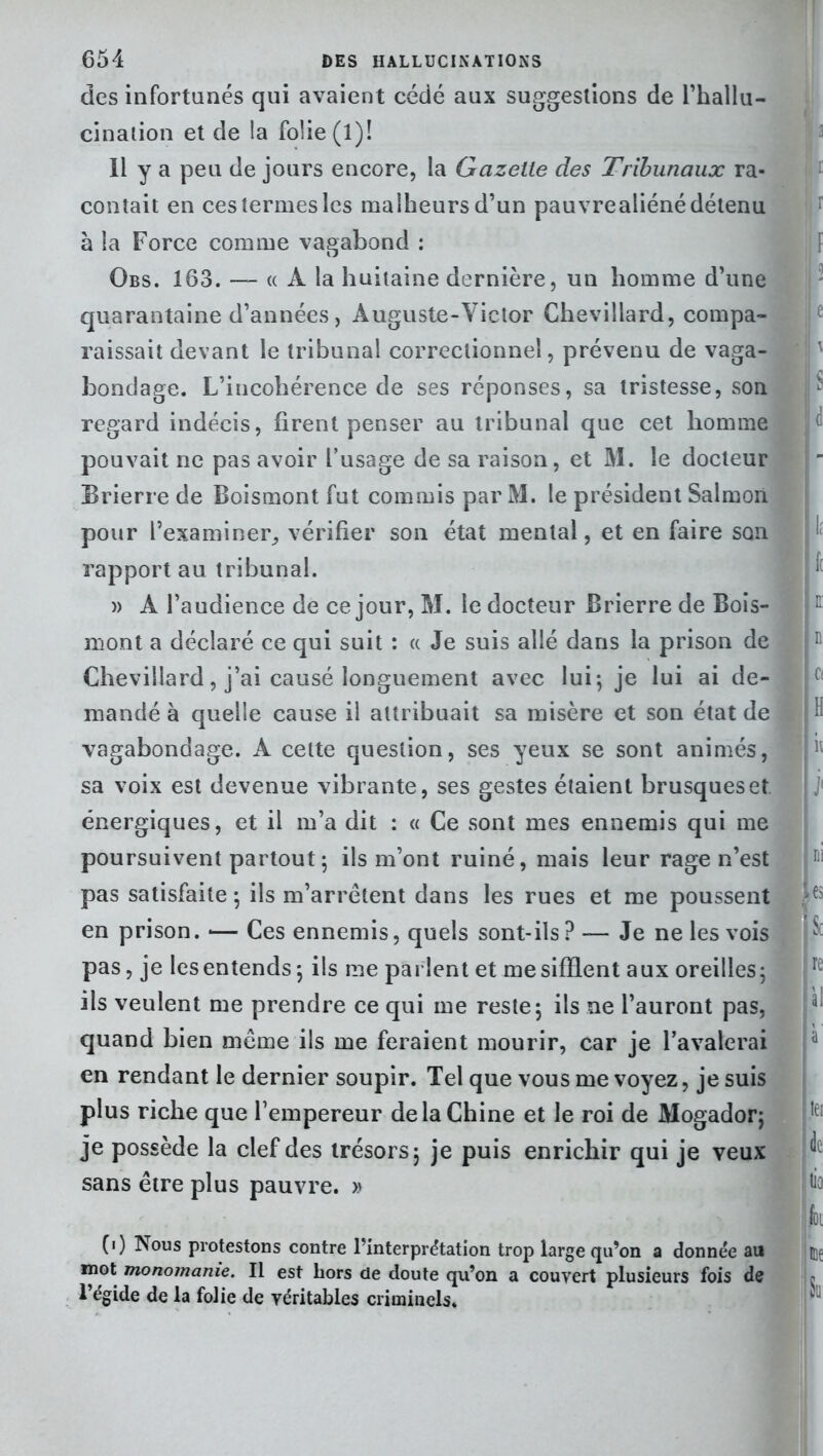 des infortunés qui avaient cédé aux suggestions de l'hallu- cination et de la folie (1)! Il y a peu de jours encore, la Gazette des Tribunaux ra- contait en ces termes les malheurs d’un pauvrealiéné détenu à la Force comme vagabond : Obs. 163. — « À la huitaine dernière, un homme d’une quarantaine d’années, Auguste-Victor Chevillard, compa- raissait devant le tribunal correctionnel, prévenu de vaga- bondage. L’incohérence de ses réponses, sa tristesse, son regard indécis, firent penser au tribunal que cet homme pouvait ne pas avoir l’usage de sa raison, et M. le docteur Brierre de Boismont fut commis par M. le président Salmoii pour l’examiner, vérifier son état mental, et en faire son rapport au tribunal. » A l’audience de ce jour, M. le docteur Brierre de Bois- mont a déclaré ce qui suit : « Je suis allé dans la prison de Chevillard, j’ai causé longuement avec lui; je lui ai de- mandé à quelle cause il attribuait sa misère et son état de vagabondage. A celte question, ses yeux se sont animés, sa voix est devenue vibrante, ses gestes étaient brusques et énergiques, et il m’a dit : « Ce sont mes ennemis qui me poursuivent partout ; ils m’ont ruiné, mais leur rage n’est pas satisfaite ; ils m’arrêtent dans les rues et me poussent en prison. *— Ces ennemis, quels sont-ils ? — Je ne les vois pas, je les entends; ils me parlent et me sifflent aux oreilles; ils veulent me prendre ce qui me reste; ils ne l’auront pas, quand bien même ils me feraient mourir, car je l’avalerai en rendant le dernier soupir. Tel que vous me voyez, je suis plus riche que l’empereur de la Chine et le roi de Mogador; je possède la clef des trésors; je puis enrichir qui je veux sans être plus pauvre. » (i) Nous protestons contre l’interprétation trop large qu’on a donnée au mot monomanie. Il est hors de doute qu’on a couvert plusieurs fois de l’égide de la folie de véritables criminels. i r E n Ci hi les Sc re àl hei de ! fa : E)t