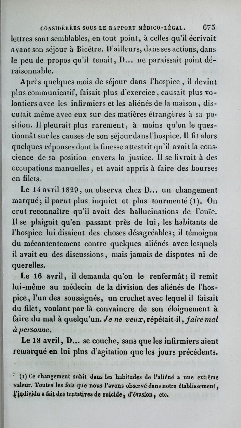 lettres sont semblables, en tout point, à celles qu’il écrivait avant son séjour à Bicêtre. D’ailleurs, dans ses actions, dans le peu de propos qu’il tenait, D... ne paraissait point dé- raisonnable. Après quelques mois de séjour dans l’hospice , il devint plus communicatif, faisait plus d’exercice , causait plus vo- lontiers avec les infirmiers et les aliénés de la maison, dis- cutait même avec eux sur des matières étrangères à sa po- sition. Il pleurait plus rarement, à moins qu’on le ques- tionnât sur les causes de son séjour dans l’hospice. Il fit alors quelques réponses dont la finesse attestait qu’il avait la cons- cience de sa position envers la justice. Il se livrait à des occupations manuelles, et avait appris à faire des bourses en filets. Le 14 avril 1829, on observa chez D... un changement marqué ; il parut plus inquiet et plus tourmenté (1 ). On crut reconnaître qu’il avait des hallucinations de l’ouïe. Il se plaignit qu’en passant près de lui, les habitants de l’hospice lui disaient des choses désagréables ; il témoigna du mécontentement contre quelques aliénés avec lesquels il avait eu des discussions, mais jamais de disputes ni de querelles. Le 16 avril, il demanda qu’on le renfermât; il remit lui-même au médecin de la division des aliénés de l’hos- pice, l’un des soussignés, un crochet avec lequel il faisait du filet, voulant par là convaincre de son éloignement à faire du mal à quelqu’un. Je ne veux, répétait-il, faire mal à personne. Le 18 avril, D... se couche, sans que les infirmiers aient remarqué en lui plus d’agitation que les jours précédents. (i) Ce changement subit dans les habitudes de l’aliéné a une extrême valeur. Toutes les fois que nous Payons observé dans notre établissement, {’fadiyidu a fait des tentatives de suicide} d’évasion, etc,