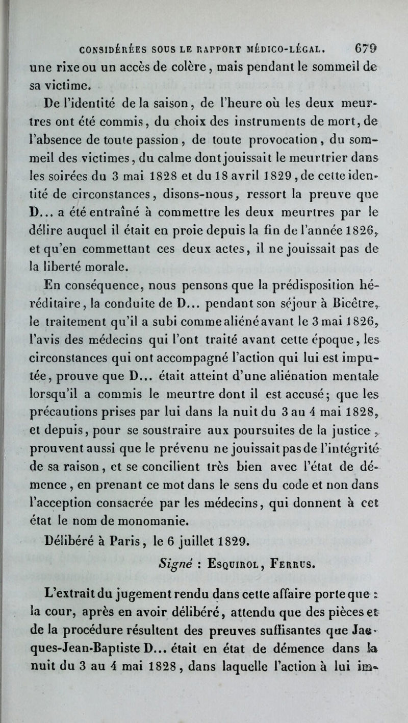 une rixe ou un accès de colère, mais pendant le sommeil de sa victime. De l’identité de la saison, de l’heure où les deux meur- tres ont été commis, du choix des instruments de mort, de l’absence de toute passion , de toute provocation, du som- meil des victimes, du calme dont jouissait le meurtrier dans les soirées du 3 mai 1828 et du 18 avril 1829 , de celte iden- tité de circonstances, disons-nous, ressort la preuve que D... a été entraîné à commettre les deux meurtres par le délire auquel il était en proie depuis la fin de l’année 1826, et qu’en commettant ces deux actes, il ne jouissait pas de la liberté morale. En conséquence, nous pensons que la prédisposition hé- réditaire, la conduite de D... pendant son séjour à Bicêtre, le traitement qu’il a subi comme aliéné avant le 3 mai 1826, l’avis des médecins qui l’ont traité avant cette époque, les circonstances qui ont accompagné l’action qui lui est impu- tée, prouve que D... était atteint d’une aliénation mentale lorsqu’il a commis le meurtre dont il est accusé; que les précautions prises par lui dans la nuit du 3 au 4 mai 1828, et depuis, pour se soustraire aux poursuites de la justice , prouvent aussi que le prévenu ne jouissait pas de l’intégrité de sa raison, et se concilient très bien avec l’état de dé- mence , en prenant ce mot dans le sens du code et non dans l’acception consacrée par les médecins, qui donnent à cet état le nom de monomanie. Délibéré à Paris, le 6 juillet 1829. Signé : Esquirol, Ferrus. L’extrait du jugement rendu dans cette affaire porte que : la cour, après en avoir délibéré, attendu que des pièces et de la procédure résultent des preuves suffisantes que Ja«- ques-Jean-Baptiste D... était en état de démence dans la nuit du 3 au 4 mai 1828 , dans laquelle l’action à lui im~