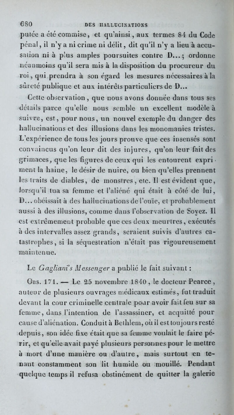 putée a été commise, et qu’ainsi, aux termes 84 du Code pénal, il n’y a ni crime ni délit, dit qu’il n’y a lieu à accu- sation ni à plus amples poursuites contre D...; ordonne néanmoins qu’il sera mis à la disposition du procureur du roi, qui prendra à son égard les mesures nécessaires à la sûreté publique et aux intérêts particuliers de D... Cette observation, que nous avons donnée dans tous ses détails parce qu’elle nous semble un excellent modèle à suivre, est, pour nous, un nouvel exemple du danger des hallucinations et des illusions dans les monomanies tristes. L’expcrience de tous les jours prouve que ces insensés sont convaincus qu’on leur dit des injures, qu’on leur fait des grimaces, que les figures de ceux qui les entourent expri ment la haine, le désir de nuire, ou bien qu’elles prennent les traits de diables, de monstres, etc. Il est évident que, lorsqu’il tua sa femme et l’aliéné qui était à coté de lui, D... obéissait à des hallucinations de l’ouïe, et probablement aussi à des illusions, comme dans l’observation de Soyez. Il est extrêmement probable que ces deux meurtres, exécutés à des intervalles assez grands, seraient suivis d’autres ca- tastrophes, si la séquestration n’était pas rigoureusement maintenue. Le Gagliani’s Messenger a publié le fait suivant : Gbs. 171. — Le 25 novembre 1840, le docteur Pearce , auteur de plusieurs ouvrages médicaux estimés, fut traduit devant la cour criminelle centrale pour avoir fait feu sur sa femme, dans l’intention de l’assassiner, et acquitté pour cause d’aliénation. Conduit à Bethlem, où il est toujours resté depuis, son idée fixe était que sa femme voulait le faire pé- rir, et qu’elle avait payé plusieurs personnes pour le mettre à mort d’une manière ou d’autre, mais surtout en te- nant constamment son lit humide ou mouillé. Pendant quelque temps il refusa obstinément de quitter la galerie