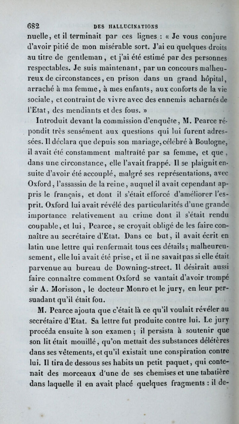 nuelle, et il terminait par ces lignes : « Je vous conjure d’avoir pitié de mon misérable sort. J’ai eu quelques droits au titre de gentleman , et j’ai été estimé par des personnes respectables. Je suis maintenant, par un concours malheu- reux de circonstances, en prison dans un grand hôpital, arraché à ma femme, à mes enfants, aux conforts de la vie sociale, et contraint de vivre avec des ennemis acharnés de l’Etat, des mendiants et des fous. » Introduit devant la commission d’enquête, M. Pearce ré- pondit très sensément aux questions qui lui furent adres- sées. Il déclara que depuis son mariage,célébré à Boulogne, il avait été constamment maltraité par sa femme, et que , dans une circonstance, elle l’avait frappé. Il se plaignit en- suite d’avoir été accouplé, malgré ses représentations, avec Oxford, l’assassin de la reine, auquel il avait cependant ap- pris le français, et dont il s’était efforcé d’améliorer l’es- prit. Oxford lui avait révélé des particularités d’une grande importance relativement au crime dont il s’était rendu coupable, et lui, Pearce, se croyait obligé de les faire con- naître au secrétaire d’Etat. Dans ce but , il avait écrit en latin une lettre qui renfermait tous ces détails; malheureu- sement, elle lui avait été prise, et il ne savaitpas si elle était parvenue au bureau de Downing-slreet. Il désirait aussi faire connaître comment Oxford se vantait d’avoir trompé sir A. Morisson , le docteur Monro et le jury, en leur per- suadant qu’il était fou. M. Pearce ajouta que c’était là ce qu’il voulait révéler au secrétaire d’Etat. Sa lettre fut produite contre lui. Le jury procéda ensuite à son examen ; il persista à soutenir que son lit était mouillé, qu’on mettait des substances délétères dans ses vêtements, et qu’il existait une conspiration contre lui. Il tira de dessous ses habits un petit paquet, qui conte- nait des morceaux d'une de ses chemises et une tabatière dans laquelle il en avait placé quelques fragments : il de-