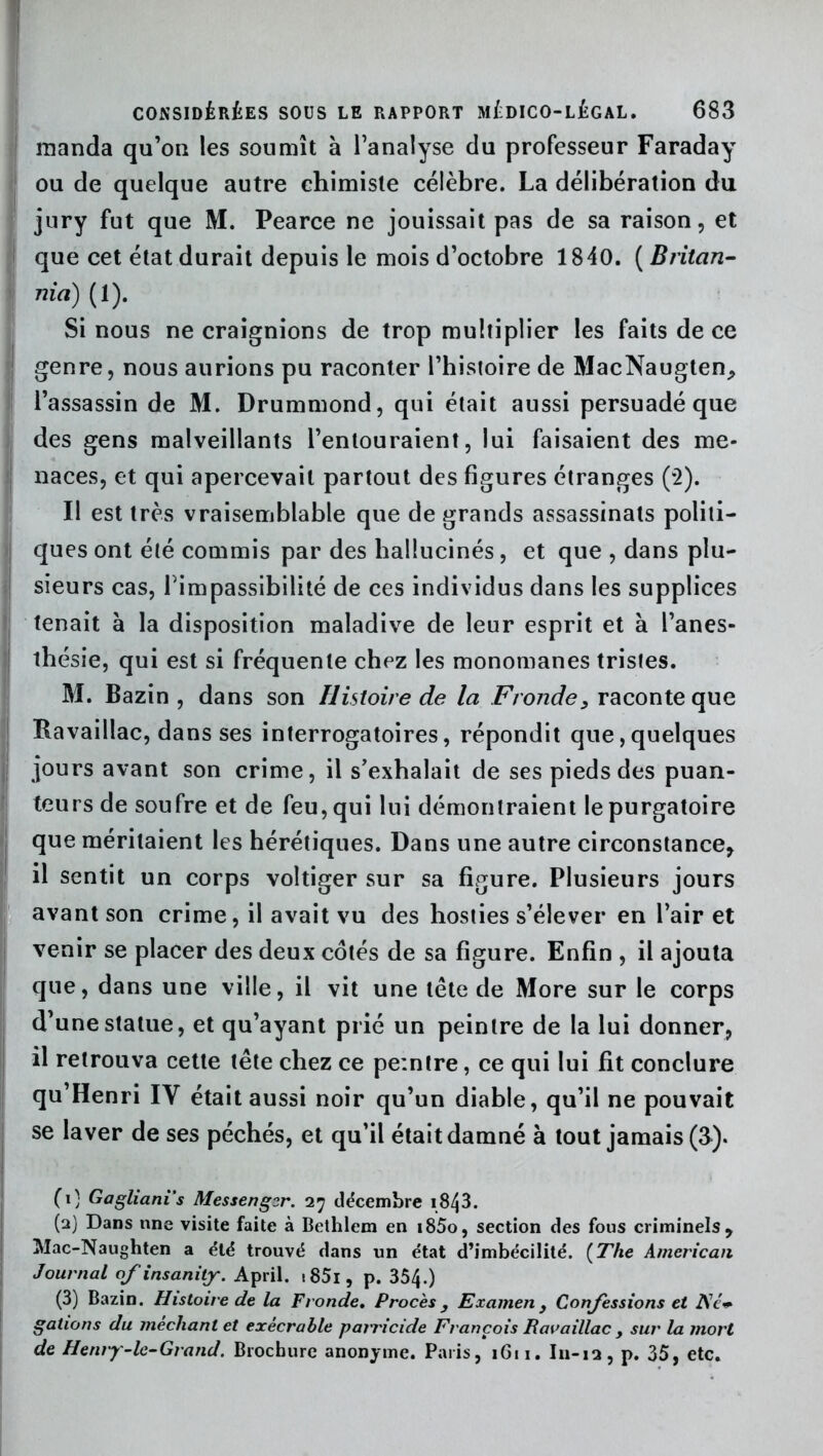 manda qu’on les soumît à l’analyse du professeur Faraday ou de quelque autre chimiste célèbre. La délibération du jury fut que M. Pearce ne jouissait pas de sa raison, et que cet état durait depuis le mois d’octobre 1840. ( Britan- nia) (1). Si nous ne craignions de trop multiplier les faits de ce genre, nous aurions pu raconter l’histoire de MacNaugten, l’assassin de M. Drummond, qui était aussi persuadé que des gens malveillants l’entouraient, lui faisaient des me- naces, et qui apercevait partout des figures étranges (2). Il est très vraisemblable que de grands assassinats politi- ques ont été commis par des hallucinés, et que , dans plu- sieurs cas, l’impassibilité de ces individus dans les supplices tenait à la disposition maladive de leur esprit et à l’anes- thésie, qui est si fréquente chez les monomanes tristes. M. Bazin, dans son Histoire de la Fronde, raconte que Ravaillac, dans ses interrogatoires, répondit que,quelques jours avant son crime, il s’exhalait de ses pieds des puan- teurs de soufre et de feu, qui lui démontraient le purgatoire que méritaient les hérétiques. Dans une autre circonstance, il sentit un corps voltiger sur sa figure. Plusieurs jours avant son crime, il avait vu des hosties s’élever en l’air et venir se placer des deux côtés de sa figure. Enfin , il ajouta que, dans une ville, il vit une tête de More sur le corps d’une statue, et qu’ayant prié un peintre de la lui donner, il retrouva cette tête chez ce peintre, ce qui lui fit conclure qu’Henri IY était aussi noir qu’un diable, qu’il ne pouvait se laver de ses péchés, et qu’il était damné à tout jamais (3). Cl) Gagliani’s Messenger. 27 décembre 1843. (2) Dans nne visite faite à Bethlem en i85o, section des fous criminels, Mac-Naughten a été trouvé dans un état d’imbécilité. (The American Journal ofinsanitj. April. tS5i, p. 354.) (3) Bazin. Histoire de la Fronde. Procès, Examen, Concessions et AW gâtions du méchant et exécrable parricide François Ravaillac > sur la mort de Henry-le-Grand. Brochure anonyme. Paris, 1611. I11-12, p. 35, etc.