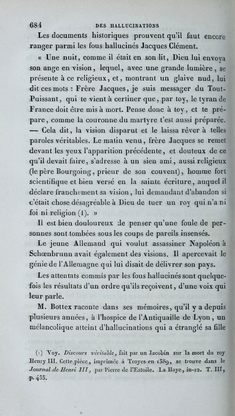 Les documents historiques prouvent qu’il faut encore ranger parmi les fous hallucinés Jacques Clément. « Une nuit, comme il était en son lit, Dieu lui envoya son ange en vision, lequel, avec une grande lumière , se présente à ce religieux, et, montrant un glaive nud, lui dit ces mots : Frère Jacques, je suis messager du Tout- Puissant, qui te vient à certiner que, par toy, le tyran de France doit être misa mort. Pense donc à toy, et te pré- pare, comme la couronne du martyre t’est aussi préparée. — Cela dit, la vision disparut et le laissa rêver à telles paroles véritables. Le matin venu, frère Jacques se remet devant les yeux l’apparition précédente, et douteux de ce qu’il devait faire, s’adresse à un sien ami, aussi religieux (lepère Bourgoing, prieur de son couvent), homme fort scientifique et bien versé en la sainte écriture, auquel il déclare franchement sa vision , lui demandant d’abandon si c’était chose désagréable à Dieu de tuer un roy qui n’a ni foi ni religion (1). » Il est bien douloureux de penser qu’une foule de per- sonnes sont tombées sous les coups de pareils insensés. Le jeune Allemand qui voulut assassiner Napoléon à Schœnbrunn avait également des visions. Il apercevait le génie de rAllemagne qui lui disait de délivrer son pays. Les attentats commis par les fous hallucinés sont quelque- fois les résultats d’un ordre qu’ils reçoivent, d’une voix qui leur parle. M. Bottex raconte dans ses mémoires, qu’il y a depuis plusieurs années, à l’hospice de l’Antiquaille de Lyon, un mélancolique atteint d’hallucinations qui a étranglé sa fille (0 Voy. Discours véritable} fait par un Jacobin sur la mort du roy Henry III. Cette pièce, imprimée à Troyes en 1589, se trouve dans le Journal de Henri 1IT} par Pierre de l’Estoile. La Haye, in-i2. T. IH, p. 455.