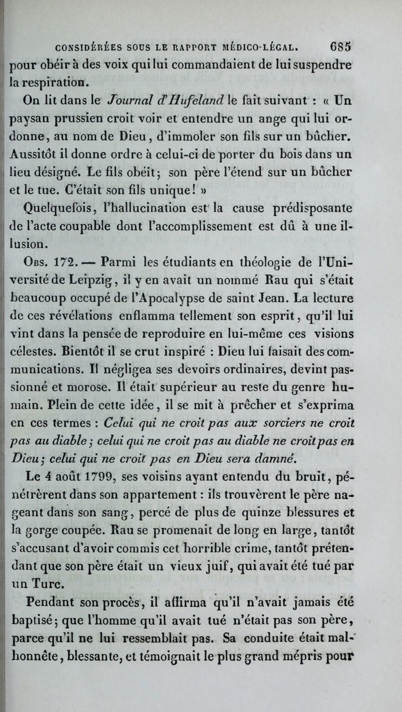 pour obéira des voix qui lui commandaient de lui suspendre la respiration. On lit dans le Journal cC Hufeland\e fait suivant : « Un paysan prussien croit voir et entendre un ange qui lui or- donne, au nom de Dieu, d’immoler son fils sur un bûcher. Aussitôt il donne ordre à celui-ci de porter du bois dans un lieu désigné. Le fils obéit; son père l’étend sur un bûcher et le tue. C’était son fils unique! » Quelquefois, l’hallucination est la cause prédisposante de l’acte coupable dont l’accomplissement est dû à une il- lusion. Qbs. 172.— Parmi les étudiants en théologie de l’Uni- versité de Leipzig, il yen avait un nommé Rau qui s’était beaucoup occupé de l’Apocalypse de saint Jean. La lecture de ces révélations enflamma tellement son esprit, qu’il lui vint dans la pensée de reproduire en lui-méme ces visions célestes. Bientôt il se crut inspiré : Dieu lui faisait des com- munications. Il négligea ses devoirs ordinaires, devint pas- sionné et morose. Il était supérieur au reste du genre hu- main. Plein de cette idée, il se mit à prêcher et s’exprima en ces termes : Celui qui ne croit pas aux sorciers ne croit pas au diable ; celui qui ne croit pas au diable ne croit pas en Dieu ; celui qui ne croit pas en Dieu sera damné. Le 4 août 1799, ses voisins ayant entendu du bruit, pé- nétrèrent dans son appartement : ils trouvèrent le père na- geant dans son sang, percé de plus de quinze blessures et la gorge coupée. Rau se promenait de long en large, tantôt s’accusant d’avoir commis cet horrible crime, tantôt préten- dant que son père était un vieux juif, qui avait été tué par un Turc. Pendant son procès , il afïirma qu’il n’avait jamais été baptisé; que l’homme qu’il avait tué n’était pas son père, parce qu’il ne lui ressemblait pas. Sa conduite était mal- honnête , blessante, et témoignait le plus grand mépris pour