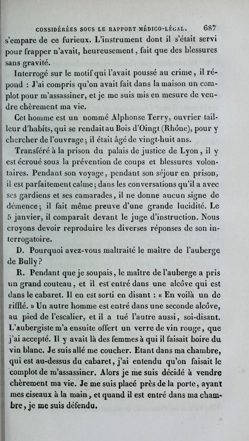 s’empare de ce furieux. L’instrument dont il s’était servi pour frapper n’avait, heureusement, fait que des blessures sans gravité. Interrogé sur le motif qui l’avait poussé au crime, il ré- pond : J’ai compris qu’on avait fait dans la maison un com- plot pour m’assassiner, et je me suis mis en mesure de ven- dre chèrement ma vie. Cet homme est un nommé Alphonse Terry, ouvrier tail- leur d’habits, qui se rendait au Bois d’Oingt (Rhône), pour y chercher de l’ouvrage ; il était âgé de vingt-huit ans. Transféré à la prison du palais de justice de Lyon , il y est écroué sous la prévention de coups et blessures volon- taires. Pendant son voyage, pendant son séjour en prison, ii est parfaitement calme; dans les conversations qu’il a avec I ses gardiens et ses camarades, il ne donne aucun signe de I démence; il fait même preuve d’une grande lucidité. Le 5 janvier, il comparaît devant le juge d’instruction. Nous croyons devoir reproduire les diverses réponses de son in- terrogatoire. D. Pourquoi avez-vous maltraité le maître de l’auberge de Bully ? R. Pendant que je soupais, le maître de l’auberge a pris un grand couteau, et il est entré dans une alcôve qui est dans le cabaret. Il en est sorti en disant *. « En voilà un de rifRé. » Un autre homme est entré dans une seconde alcôve, au pied de l’escalier, et il a tué l’autre aussi, soi-disant. L’aubergiste m’a ensuite offert un verre de vin rouge, que j’ai accepté. Il y avait là des femmes à qui il faisait boire du vin blanc. Je suis allé me coucher. Etant dans ma chambre, qui est au-dessus du cabaret, j’ai entendu qu’on faisait le complot de m’assassiner. Alors je me suis décidé à vendre chèrement ma vie. Je me suis placé près de la porte, ayant mes ciseaux à la main, et quand il est entré dans ma cham- bre , je me suis défendu.