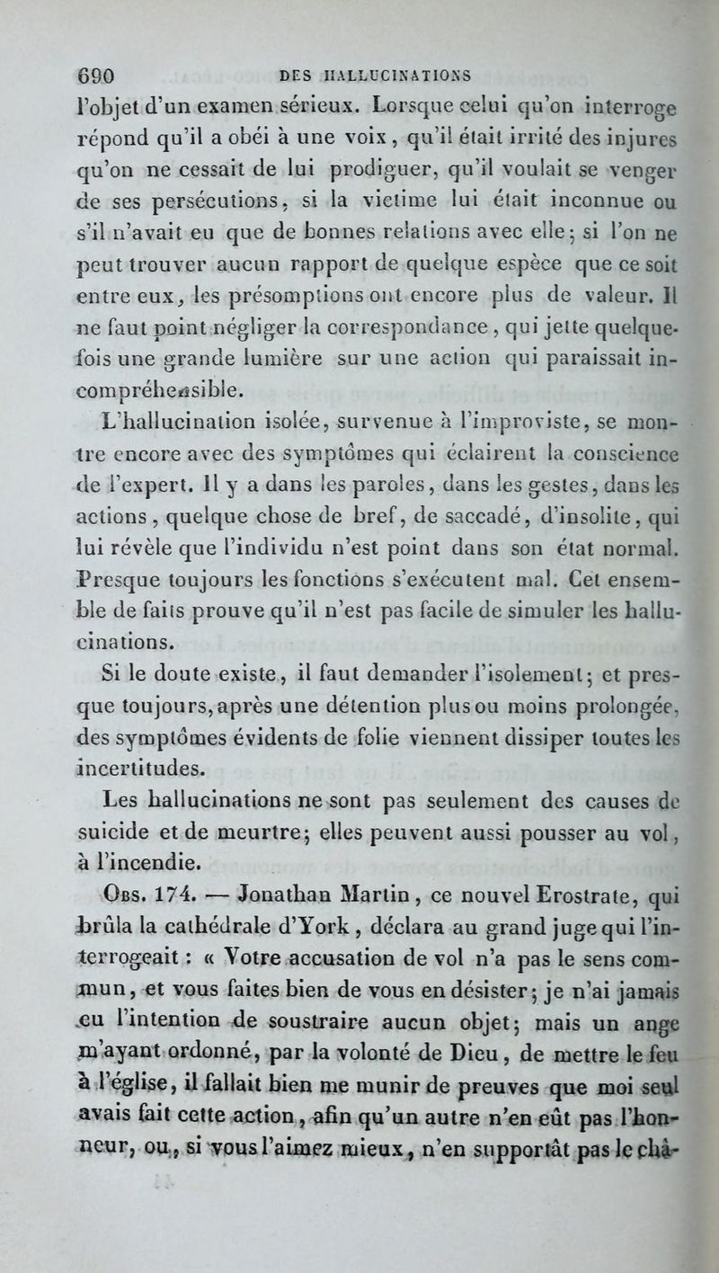 l’objet d’un examen sérieux. Lorsque celui qu’on interroge répond qu’il a obéi à une voix , qu’il était irrité des injures qu’on ne cessait de lui prodiguer, qu’il voulait se venger de ses persécutions, si la victime lui était inconnue ou s’il n’avait eu que de bonnes relations avec elle; si l’on ne peut trouver aucun rapport de quelque espèce que ce soit entre euxles présomptions ont encore plus de valeur. Il ne faut point négliger la correspondance , qui jette quelque- fois une grande lumière sur une action qui paraissait in- compréhensible. L’hallucination isolée, survenue à l’improviste, se mon- tre encore avec des symptômes qui éclairent la conscience de l’expert. Il y a dans les paroles, dans les gestes, dans les actions , quelque chose de bref, de saccadé, d’insolite, qui lui révèle que l’individu n’est point dans son état normal. Presque toujours les fonctions s’exécutent mal. Cet ensem- ble de faits prouve qu’il n’est pas facile de simuler les hallu- cinations. Si le doute existe, il faut demander l’isolement; et pres- que toujours, après une détention plus ou moins prolongée, des symptômes évidents de folie viennent dissiper toutes les incertitudes. Les hallucinations ne sont pas seulement des causes de suicide et de meurtre; elles peuvent aussi pousser au vol, à l’incendie. Obs. 174. — Jonathan Martin, ce nouvel Erostrate, qui brûla la cathédrale d’York , déclara au grand juge qui l’in- terrogeait : « Votre accusation de vol n’a pas le sens com- mun, et vous faites bien de vous en désister; je n’ai jamais .eu l’intention de soustraire aucun objet; mais un ange mayant ordonne, par la volonté de Dieu, de mettre le feu à l’église, il fallait bien me munir de preuves que moi seul avais fait cette action, afin qu’un autre n’en eût pas l’hon- neur, ou., si vous l’aimez mieux, n’en supportât paslcchà-