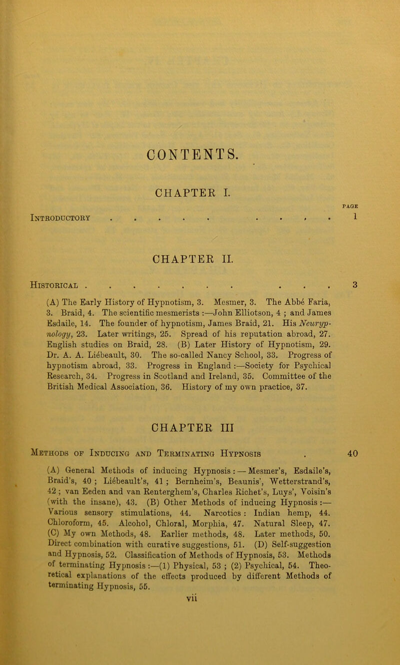 CONTENTS. CHAPTEE I. PAGE Introductory ..... . . , . 1 CHAPTER II. Historical ... 3 (A) The Early History of Hypnotism, 3. Mesmer, 3. The Abbe Faria. 3. Braid, 4. The scientific mesmerists :—John Elliotson, 4 ; and James Esdaile, 14. The founder of hypnotism, James Braid, 21. His Neuryp- nology, 23. Later writings, 25. Spread of his reputation abroad, 27. English studies on Braid, 28. (B) Later History of Hypnotism, 29. Dr. A. A. Liebeault, 30. The so-called Nancy School, 33. Progress of hypnotism abroad, 33. Progress in England :—Society for Psychical Research, 34. Progress in Scotland and Ireland, 35. Committee of the British Medical Association, 36. History of my own practice, 37. CHAPTER III Methods of Inducing and Terminating Hypnosis . 40 (A) General Methods of inducing Hypnosis: — Mesmer’s, Esdaile’s, Braid’s, 40 ; Li6beault’s, 41 ; Bernheim’s, Beaunis’, Wetterstrand’s, 42 ; van Eeden and van Renterghem’s, Charles Richet’s, Luys’, Voisin’s (with the insane), 43. (B) Other Methods of inducing Hypnosis :— Various sensory stimulations, 44. Narcotics : Indian hemp, 44. Chloroform, 45. Alcohol, Chloral, Morphia, 47. Natural Sleep, 47. (C) My own Methods, 48. Earlier methods, 48. Later methods, 50. Direct combination with curative suggestions, 51. (D) Self-suggestion and Hypnosis, 52. Classification of Methods of Hypnosis, 53. Methods of terminating Hypnosis:—(1) Physical, 53 ; (2) Psychical, 54. Theo- retical explanations of the effects produced by different Methods of terminating Hypnosis, 55.