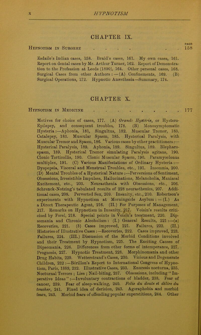 CHAPTER IX. PAGE Hypnotism in Surgery .... . . 158 Esdaile’s Indian cases, 158. Braid’s cases, 161. My own cases, 161. Report on dental cases by Mr. Arthur Turner, 162. Report of Demonstra- tion to the Profession at Leeds (1S90), 164. Other personal cases, 168. Surgical Cases from other Authors: — (A) Confinements, 169. (B) Surgical Operations, 172. Hypnotic Anaesthesia—Summary, 174. CHAPTER X. Hypnotism in Medicine . 177 Motives for choice of cases, 177. (A) Grande HystSrie, or Hystero- Epilepsy, and consequent troubles, 178. (B) Mono symptomatic Hysteria:—Aphonia, 181, Singultus, 182. Muscular Tremor, 183. Catalepsy, 183. Muscular Spasm, 185. Hysterical Paralysis, with Muscular Tremor and Spasm, 186. Various cases by other practitioners:— Hysterical Paralysis, 189. Aphonia, 189. Singultus, 189. Blepharo- spasm, 189. Hysterical Tremor simulating Paralysis agitans, 190. Clonic Torticollis, 190. Clonic Muscular Spasm, 190. Paramyoclonus multiplex, 191. (C) Various Manifestations of Ordinary Hysteria :— Dyspepsia, Visceral and Menstrual Troubles, etc., 191. Insomnia, 200. (D) Mental Troubles of a Hysterical Nature :—Perversions of Sentiment, Obsessions, Irresistible Impulses, Hallucinations, Melancholia, Maniacal Excitement, etc., 203. Neurasthenia with Obsessions, etc., 206. Schrenck-Notzing’s tabulated results of 228 neurasthenics, 207. Addi- tional cases, 208. Perverted Sex, 209. Insanity, etc., 210. Robertson’s experiments with Hypnotism at Morningside Asylum: — (I.) As a Direct Therapeutic Agent, 216. (II.) For Purposes of Management, 217. Remarks on Hypnotism in Insanity, 217. Voisin’s results criti- cised by Forel, 218. Special points in Voisin’s treatment, 220. Dip- somania and Chronic Alcoholism: (I.) General Results, 221:—(a) Recoveries, 221. (b) Cases improved, 221. Failures, 222. (II.) Histories of Illustrative Cases :—Recoveries, 222. Cases improved, 223. Failures, 224. (III.) Discussion of the Morbid Conditions involved and their Treatment by Hypnotism, 225. The Exciting Causes of Dipsomania, 226. Differences from other forms of intemperance, 227. Prognosis, 227. Hypnotic Treatment, 22S. Morphinomania and other Drug Habits, 229. Wetterstrand’s Cases, 230. Vicious and Degenerate Children, 232 :—Berillon’s Report to International Congress of Hypno- tism, Paris, 1889, 232. Illustrative Cases, 233. Enuresis nocturna, 235. Nocturnal Terrors ; Lies ; Nail-biting, 237. Obsessions, including “ Im- perative Ideas ” :—Involuntary contractions of bladder, 238. Fear of cancer, 239. Fear of sleep-walking, 240. Folic du doute et dilire du toucher, 241. Fixed idea of derision, 243. Agoraphobia and morbid fears, 243. Morbid fears of offending popular superstitions, 244. Other