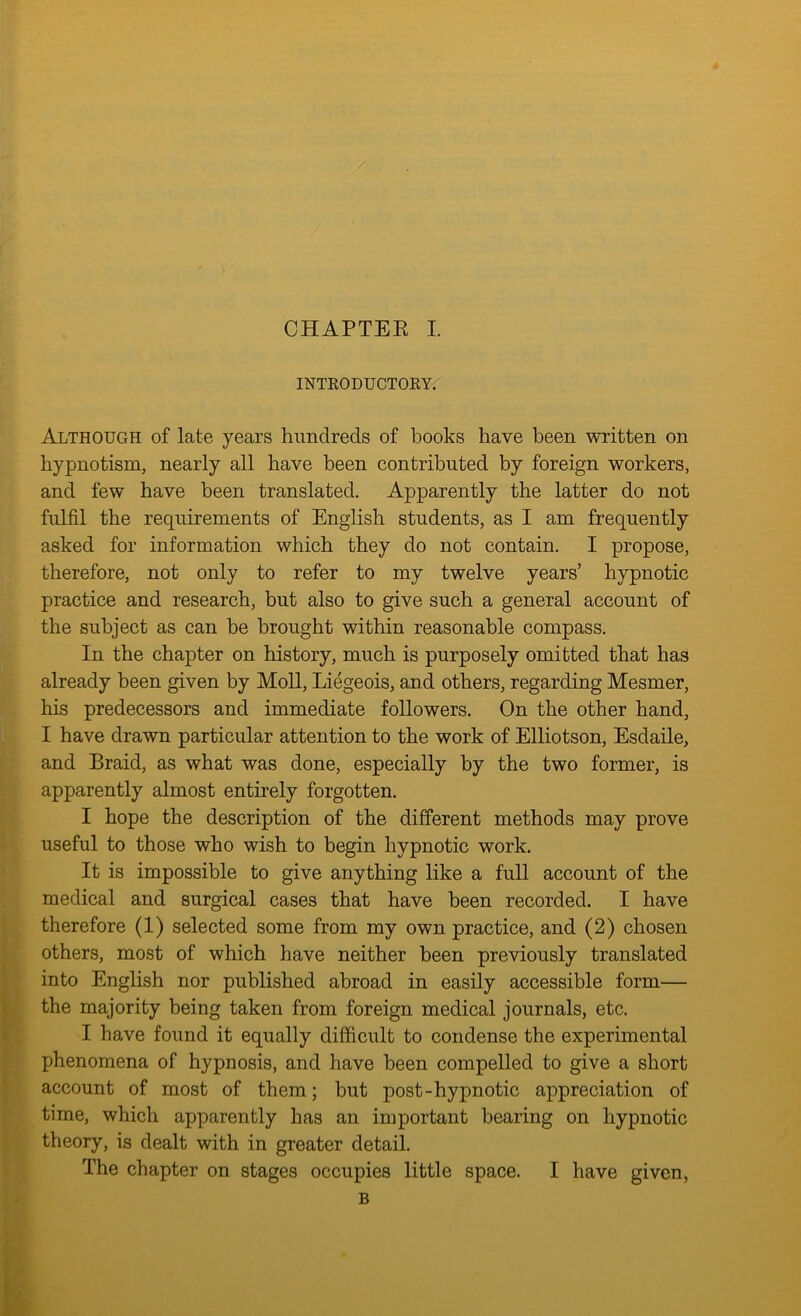 INTRODUCTORY. Although of late years hundreds of books have been written on hypnotism, nearly all have been contributed by foreign workers, and few have been translated. Apparently the latter do not fulfil the requirements of English students, as I am frequently asked for information which they do not contain. I propose, therefore, not only to refer to my twelve years’ hypnotic practice and research, but also to give such a general account of the subject as can be brought within reasonable compass. In the chapter on history, much is purposely omitted that has already been given by Moll, Liegeois, and others, regarding Mesmer, his predecessors and immediate followers. On the other hand, I have drawn particular attention to the work of Elliotson, Esdaile, and Braid, as what was done, especially by the two former, is apparently almost entirely forgotten. I hope the description of the different methods may prove useful to those who wish to begin hypnotic work. It is impossible to give anything like a full account of the medical and surgical cases that have been recorded. I have therefore (1) selected some from my own practice, and (2) chosen others, most of which have neither been previously translated into English nor published abroad in easily accessible form— the majority being taken from foreign medical journals, etc. I have found it equally difficult to condense the experimental phenomena of hypnosis, and have been compelled to give a short account of most of them; but post-hypnotic appreciation of time, which apparently has an important bearing on hypnotic theory, is dealt with in greater detail. The chapter on stages occupies little space. I have given, B