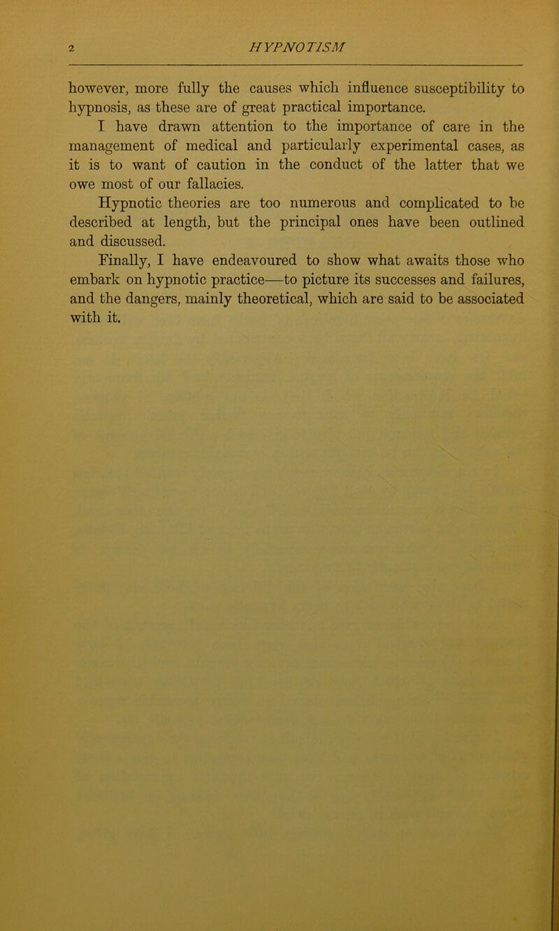 however, more fully the causes which influence susceptibility to hypnosis, as these are of great practical importance. I have drawn attention to the importance of care in the management of medical and particularly experimental cases, as it is to want of caution in the conduct of the latter that we owe most of our fallacies. Hypnotic theories are too numerous and complicated to be described at length, but the principal ones have been outlined and discussed. Finally, I have endeavoured to show what awaits those who embark on hypnotic practice—to picture its successes and failures, and the dangers, mainly theoretical, which are said to be associated with it.