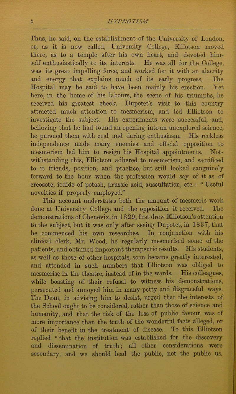 Thus, he said, on the establishment of the University of London, or, as it is now called, University College, Elliotson moved there, as to a temple after his own heart, and devoted him- self enthusiastically to its interests. He was all for the College, was its great impelling force, and worked for it with an alacrity and energy that explains much of its early progress. The Hospital may be said to have been mainly his erection. Yet here, in the home of his labours, the scene of his triumphs, he received his greatest check. Dupotet’s visit to this country attracted much attention to mesmerism, and led Elliotson to investigate the subject. His experiments were successful, and, believing that he had found an opening into an unexplored science, he pursued them with zeal and daring enthusiasm. His reckless independence made many enemies, and official opposition to mesmerism led him to resign his Hospital appointments. Not- withstanding this, Elliotson adhered to mesmerism, and sacrificed to it friends, position, and practice, but still looked sanguinely forward to the hour when the profession would say of it as of creosote, iodide of potash, prussic acid, auscultation, etc.: “ Useful novelties if properly employed.” This account understates both the amount of mesmeric work done at University College and the opposition it received. The demonstrations of Chenevix, in 1829, first drew Elliotson’s attention to the subject, but it was only after seeing Dupotet, in 1837, that he commenced his own researches. In conjunction with his clinical clerk, Mr. Wood, he regularly mesmerised some of the patients, and obtained important therapeutic results. His students, as well as those of other hospitals, soon became greatly interested, and attended in such numbers that Elliotson was obliged to mesmerise in the theatre, instead of in the wards. His colleagues, while boasting of their refusal to witness his demonstrations, persecuted and annoyed him in many petty and disgraceful ways. The Dean, in advising him to desist, urged that the interests of the School ought to be considered, rather than those of science and humanity, and that the risk of the loss of public favour was of more importance than the truth of the wonderful facts alleged, or of their benefit in the treatment of disease. To this Elliotson replied “ that the institution was established for the discovery and dissemination of truth; all other considerations were secondary, and we should lead the public, not the public us.