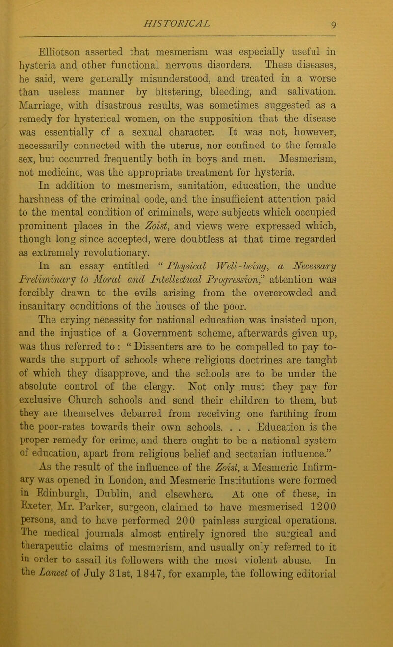Elliotson asserted that mesmerism was especially useful in hysteria and other functional nervous disorders. These diseases, he said, were generally misunderstood, and treated in a worse than useless manner by blistering, bleeding, and salivation. Marriage, with disastrous results, was sometimes suggested as a remedy for hysterical women, on the supposition that the disease was essentially of a sexual character. It was not, however, necessarily connected with the uterus, nor confined to the female sex, but occurred frequently both in boys and men. Mesmerism, not medicine, was the appropriate treatment for hysteria. In addition to mesmerism, sanitation, education, the undue harshness of the criminal code, and the insufficient attention paid to the mental condition of criminals, were subjects which occupied prominent places in the Zoist, and views were expressed which, though long since accepted, were doubtless at that time regarded as extremely revolutionary. In an essay entitled “ Physical Well-being, a Necessary Preliminary to Moral and Intellectual Progression,” attention was forcibly drawn to the evils arising from the overcrowded and insanitary conditions of the houses of the poor. The crying necessity for national education was insisted upon, and the injustice of a Government scheme, afterwards given up, was thus referred to : “ Dissenters are to be compelled to pay to- wards the support of schools where religious doctrines are taught of which they disapprove, and the schools are to be under the absolute control of the clergy. Not only must they pay for exclusive Church schools and send their children to them, but they are themselves debarred from receiving one farthing from the poor-rates towards their own schools. . . . Education is the proper remedy for crime, and there ought to be a national system of education, apart from religious belief and sectarian influence.” As the result of the influence of the Zoist, a Mesmeric Infirm- ary was opened in London, and Mesmeric Institutions were formed in Edinburgh, Dublin, and elsewhere. At one of these, in Exeter, Mr. Parker, surgeon, claimed to have mesmerised 1200 persons, and to have performed 200 painless surgical operations. The medical journals almost entirely ignored the surgical and therapeutic claims of mesmerism, and usually only referred to it in order to assail its followers with the most violent abuse. In the Lancet of July 31st, 1847, for example, the following editorial