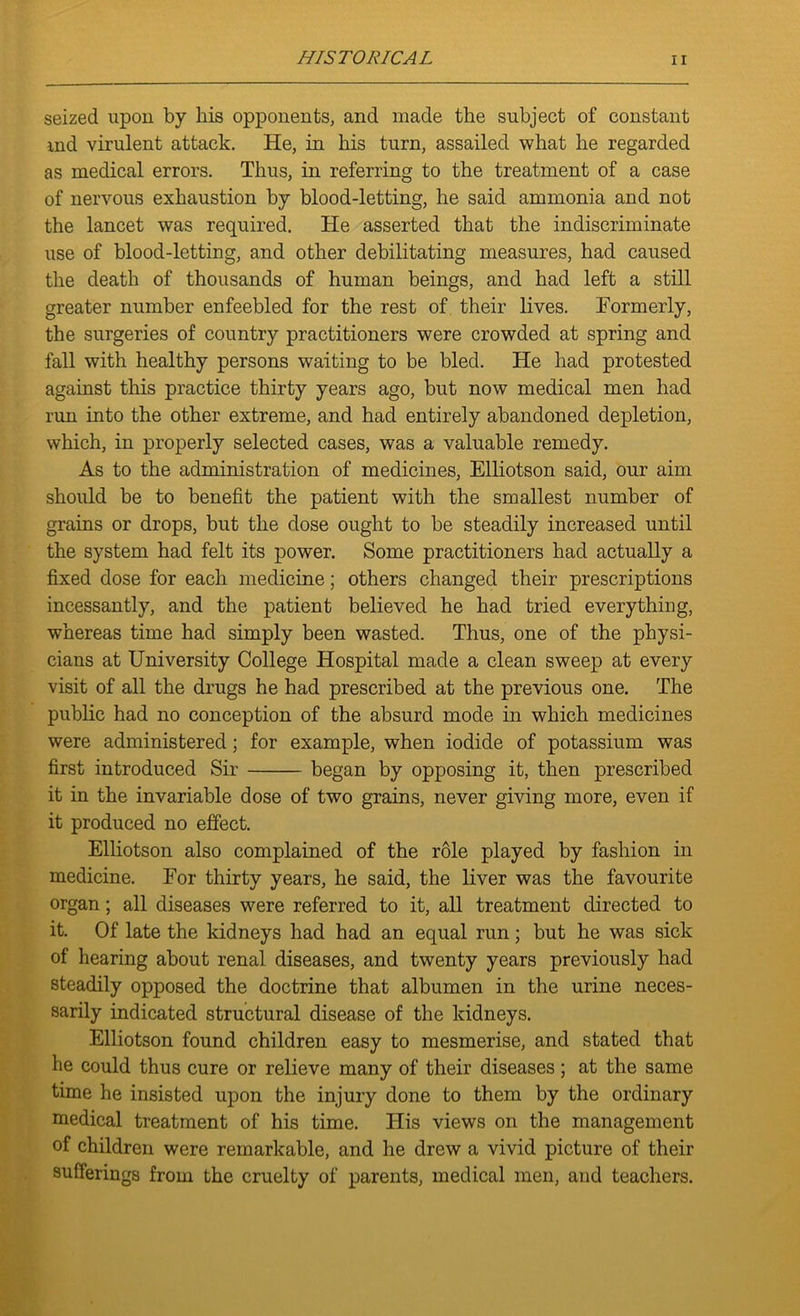 seized upon by his opponents, and made the subject of constant md virulent attack. He, in his turn, assailed what he regarded as medical errors. Thus, in referring to the treatment of a case of nervous exhaustion by blood-letting, he said ammonia and not the lancet was required. He asserted that the indiscriminate use of blood-letting, and other debilitating measures, had caused the death of thousands of human beings, and had left a still greater number enfeebled for the rest of their lives. Formerly, the surgeries of country practitioners were crowded at spring and fall with healthy persons waiting to be bled. He had protested against this practice thirty years ago, but now medical men had run into the other extreme, and had entirely abandoned depletion, which, in properly selected cases, was a valuable remedy. As to the administration of medicines, Elliotson said, our aim should be to benefit the patient with the smallest number of grains or drops, but the dose ought to be steadily increased until the system had felt its power. Some practitioners had actually a fixed dose for each medicine; others changed their prescriptions incessantly, and the patient believed he had tried everything, whereas time had simply been wasted. Thus, one of the physi- cians at University College Hospital made a clean sweep at every visit of all the drugs he had prescribed at the previous one. The public had no conception of the absurd mode in which medicines were administered; for example, when iodide of potassium was first introduced Sir began by opposing it, then prescribed it in the invariable dose of two grains, never giving more, even if it produced no effect. Elliotson also complained of the role played by fashion in medicine. For thirty years, he said, the liver was the favourite organ; all diseases were referred to it, all treatment directed to it. Of late the kidneys had had an equal run; but he was sick of hearing about renal diseases, and twenty years previously had steadily opposed the doctrine that albumen in the urine neces- sarily indicated structural disease of the kidneys. Elliotson found children easy to mesmerise, and stated that he could thus cure or relieve many of their diseases ; at the same time he insisted upon the injury done to them by the ordinary medical treatment of his time. His views on the management of children were remarkable, and he drew a vivid picture of their sufferings from the cruelty of parents, medical men, and teachers.